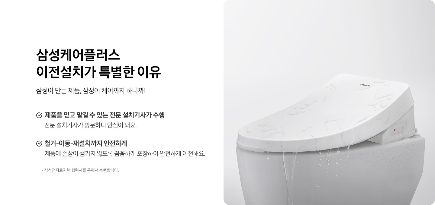 회색 배경에 비데가 설치되어 있는 변기가 뚜껑이 닫혀있습니다. 삼성케어플러스 이전설치가 특별한 이유. 삼성이 만든 제품, 삼성이 케어까지 하니까! 제품을 믿고 맡길 수 있는 전문 설치기사가 수행. 전문 설치기사가 방문하니 안심이 돼요. 철거-이동-재설치까지 안전하게. 제품에 손상이 생기지 않도록 꼼꼼하게 포장하여 안전하게 이전해요. * 삼성전자로지텍 협력사 소속 전문 설치기사 수행
