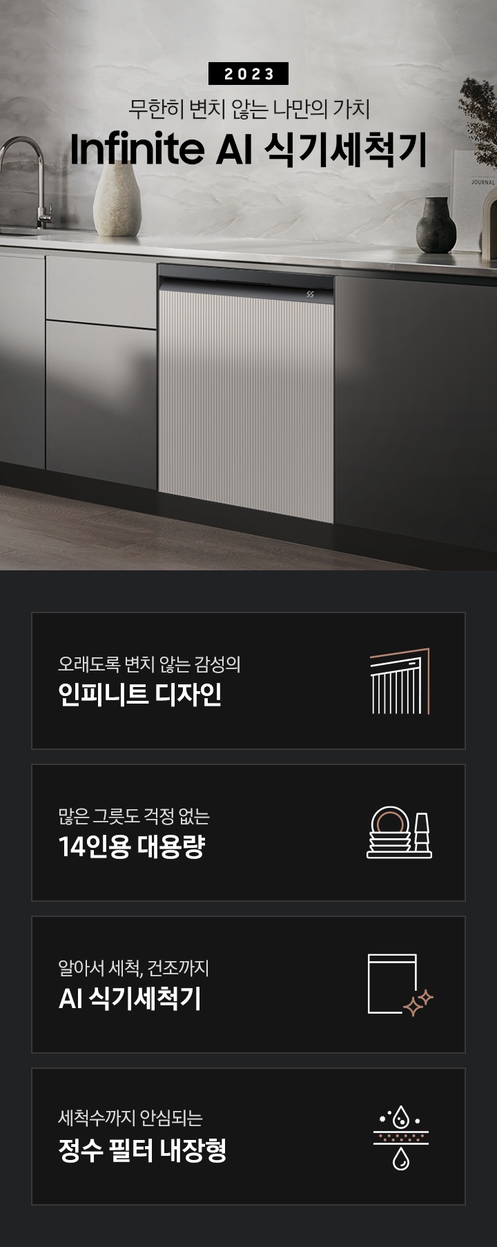 왼쪽엔 회색 대리석 테이블 위에 꽃병이 보이고 그레이 컬러 패널 주방 가운데 수전이 보입니다. 패널 오른쪽엔 BESPOKE 식기세척기 Infinite Line의 타임리스 패널이 화이트 바디와 블랙바디, 그레이지와 차콜 패널 조합 순서에 맞추어 변하고 있습니다. 오래도록 변치 않는 감성의 인피니트 디자인 인피니트 디자인을 표현한 스트라이프 패턴의 식기세척기 아이콘, 많은 그릇도 걱정 없는 14인용 대용량 접시와 컵이 적재 된 모습의 아이콘, 알아서 세척, 건조까지 AI 식기세척기 식기세척기 아이콘 옆에 반짝이는 별 아이콘 두개, 세척수까지 안심되는 정수 필터 내장형 필터 위 아래로 물방을이 깨끗해지고 있는 모습의 아이콘