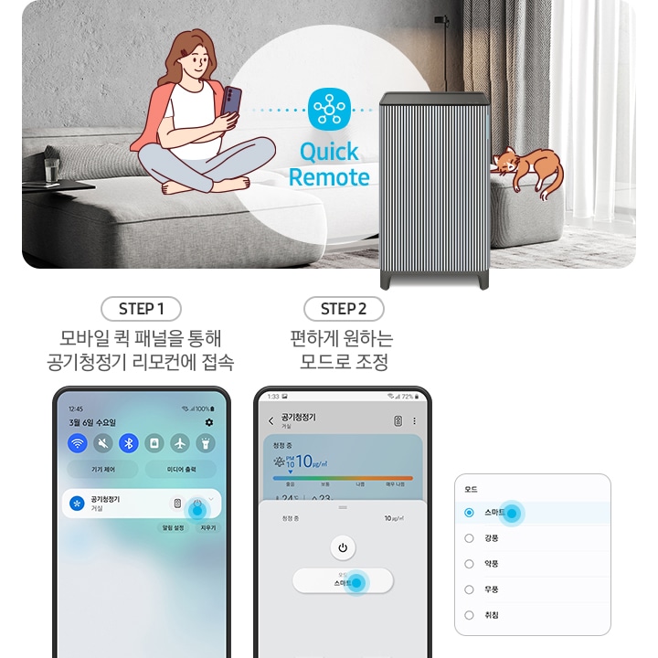 왼쪽에는 그레이톤 인테리어의 거실이 보입니다. 연한 회색의 패브릭 소파 위에는 분홍색 카디건을 어깨에 걸치고 핸드폰을 보고 있는 여성의 그림이 그려져 있습니다. 여성과 조금 떨어진 거리에 BESPOKE 큐브™ Air Infinite Line 공기청정기가 정면을 바라보며 서 있고 여성과 공기청정기 사이 흰색 원 안에는 파란색 점으로 연결된 스마스 싱스 로고가 있습니다. 로고 하단에는 Mobile Smart Connect라는 기능 명이 쓰여있습니다. 공기청정기 오른쪽 소파 끝부분에는 갈색 고양이 가 누워있는 그림이 그려져 있습니다. 오른쪽에는 스마트 커넥트 기능을 순서에 맞추어 설명하고 있는 핸드폰 화면이 보입니다. step1. 모바일 퀵 패널을 통해 공기청정기 리모컨에 접속. 문구 아래에는 퀵 패널을 통해 공기청정기에 접속할 수 있는 핸드폰 화면이 보입니다. step2. 편하게 원하는 모드로 조정. 문구 아래에는 퀵 패널을 통해 공기청정기로 접속 후 공기청정기 모드를 변환할 수 있는 핸드폰 화면이 보입니다. 마지막으로 변경 가능한 모드가 나열된 알림 창 화면이 있습니다.