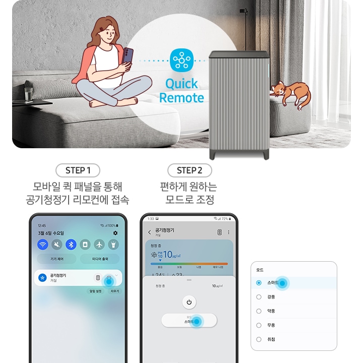 왼쪽에는 그레이톤 인테리어의 거실이 보입니다. 연한 회색의 패브릭 소파 위에는 분홍색 카디건을 어깨에 걸치고 핸드폰을 보고 있는 여성의 그림이 그려져 있습니다. 여성과 조금 떨어진 거리에 BESPOKE 큐브™ Air Infinite Line 공기청정기가 정면을 바라보며 서 있고 여성과 공기청정기 사이 흰색 원 안에는 파란색 점으로 연결된 스마스 싱스 로고가 있습니다. 로고 하단에는 Mobile Smart Connect라는 기능 명이 쓰여있습니다. 공기청정기 오른쪽 소파 끝부분에는 갈색 고양이 가 누워있는 그림이 그려져 있습니다. 오른쪽에는 스마트 커넥트 기능을 순서에 맞추어 설명하고 있는 핸드폰 화면이 보입니다. step1. 모바일 퀵 패널을 통해 공기청정기 리모컨에 접속. 문구 아래에는 퀵 패널을 통해 공기청정기에 접속할 수 있는 핸드폰 화면이 보입니다. step2. 편하게 원하는 모드로 조정. 문구 아래에는 퀵 패널을 통해 공기청정기로 접속 후 공기청정기 모드를 변환할 수 있는 핸드폰 화면이 보입니다. 마지막으로 변경 가능한 모드가 나열된 알림 창 화면이 있습니다.
