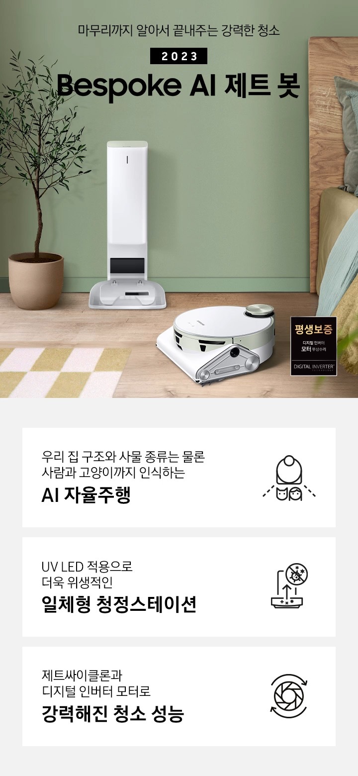 왼쪽에는 라탄 수납장이 있고 바닥엔 옐로우 톤 블럭 패턴의 러그가 깔려 있습니다. 그린 컬러의 벽 앞에 제트봇 청정스테이션이 서있고 그 앞에 제트봇이 있습니다. 오른쪽으로는 원목 침대가 보이고 침대 위에는 그린과 옐로우 톤 베개가 놓여 있습니다. 마무리까지 알아서 끝내주는 강력한 청소 2023 BESPOKE 제트 봇 AI 문구가 가운데 적혀 있고 오른쪽 하단에는 평생보증 디지털 인버터 모터 무상수리 인증 로고가 있습니다. 하단 제품 강점 안내, 우리 집 구조와 사물 종류는 물론 사람과 고양이까지 인식하는 AI 자율주행, UV LED 적용으로 더욱 위생적인 일체형 청정스테이션, 제트싸이클론과 디지털 인버터 모터로 강력해진 청소성능