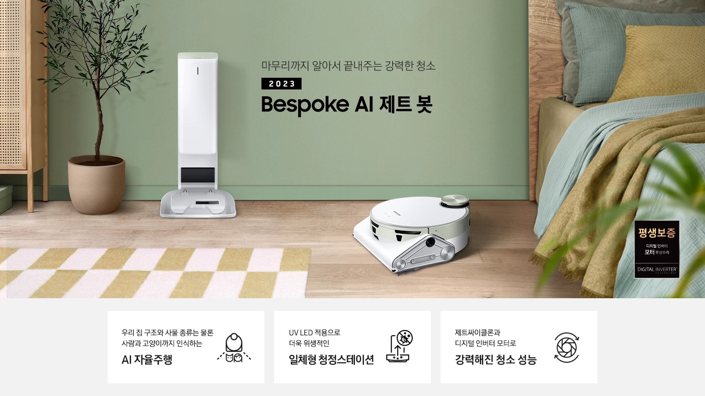 왼쪽에는 라탄 수납장이 있고 바닥엔 옐로우 톤 블럭 패턴의 러그가 깔려 있습니다. 그린 컬러의 벽 앞에 제트봇 청정스테이션이 서있고 그 앞에 제트봇이 있습니다. 오른쪽으로는 원목 침대가 보이고 침대 위에는 그린과 옐로우 톤 베개가 놓여 있습니다. 마무리까지 알아서 끝내주는 강력한 청소 2023 BESPOKE 제트 봇 AI 문구가 가운데 적혀 있고 오른쪽 하단에는 평생보증 디지털 인버터 모터 무상수리 인증 로고가 있습니다. 하단 제품 강점 안내, 우리 집 구조와 사물 종류는 물론 사람과 고양이까지 인식하는 AI 자율주행, UV LED 적용으로 더욱 위생적인 일체형 청정스테이션, 제트싸이클론과 디지털 인버터 모터로 강력해진 청소성능