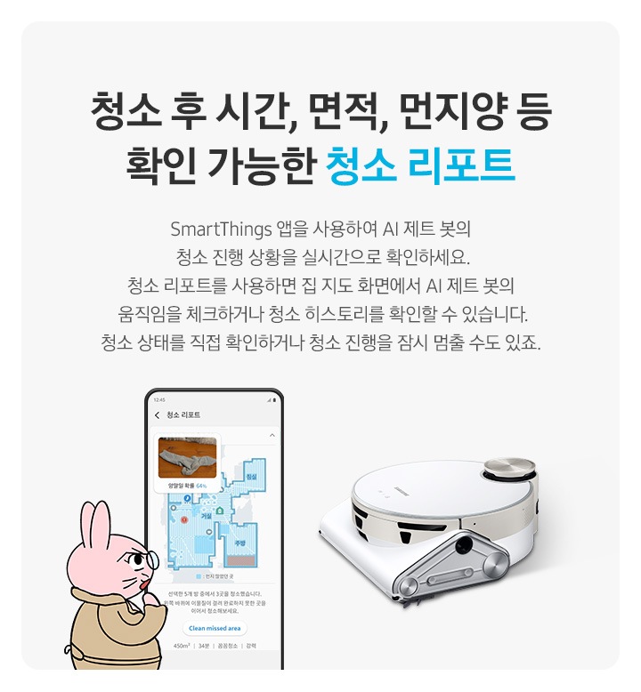청소 후 시간, 면적, 먼지양 등  확인 가능한 청소 리포트 SmartThings 앱을 사용하여 제트 봇 AI의 청소 진행 상황을 실시간으로 확인하세요. 청소 리포트를 사용하면 집 지도 화면에서 제트 봇 AI의 움직임을 체크하거나  청소 히스토리를 확인할 수 있습니다. 청소 상태를 직접 확인하거나 청소 진행을 잠시 멈출 수도 있죠.