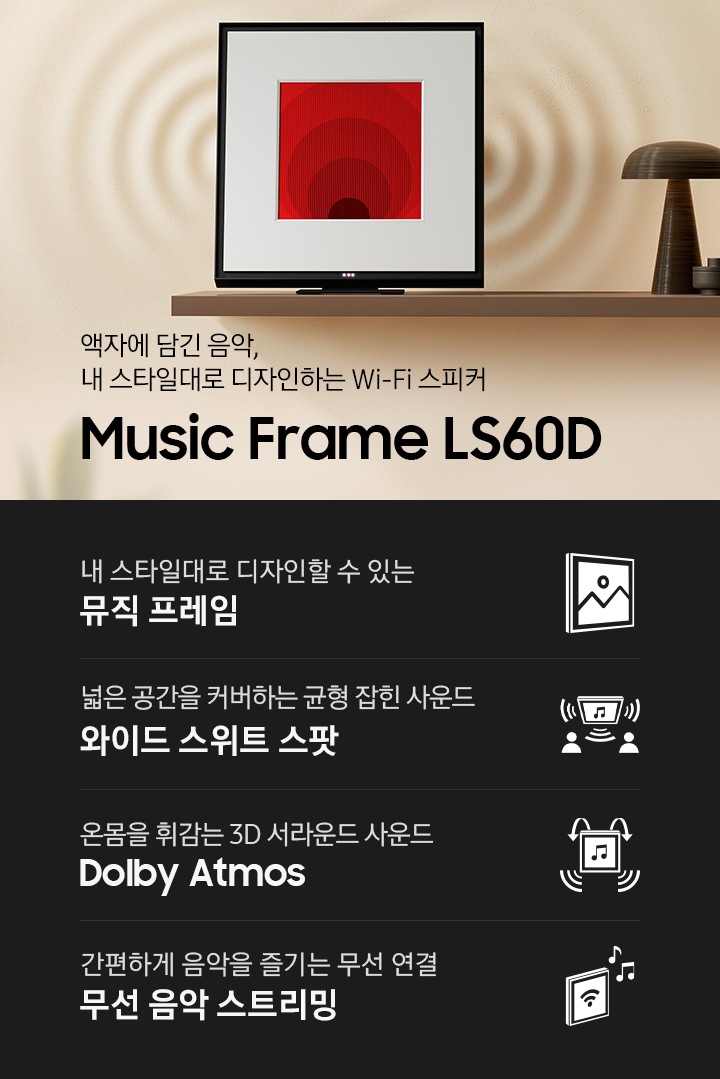 선반위에 뮤직 프레임이 올려져 있습니다. 뮤직 프레임 오른쪽으로는 버섯모양의 장식품이 있으며, 뒤로는 음향효과가 반영되어 있습니다. 액자에 담긴 음악, 커스터마이징이 가능한 Wi-Fi 스피커 Music Frame LS60D KV 입니다. 하단에는 우리 집 무드에 맞출 수 있는 커스텀 디자인 뮤직 프레임, 넓은 공간을 커버하는 균형 잡힌 사운드 와이드 스위트 스팟, 온몸을 휘감는 3D 서라운드 사운드 Dolby Atmos, 간편하게 음악을 즐기는 무선 연결 무선 음악 스트리밍 문구와 아이콘이 있습니다.