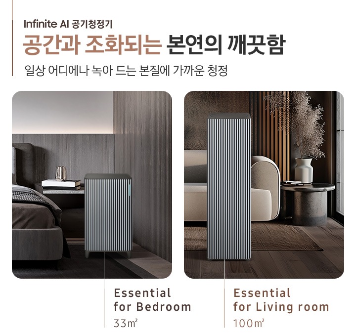 BESPOKE 큐브™ Air Infinite Line 공간과 조화되는 본연의 깨끗함, 일상 어디에나 녹아드는 본질에 가까운 청정. Cozy& Powerful. 오른쪽에는 먼저 진한 그레이톤 인테리어의 침실이 보입니다. 침대 옆, 협탁에는 책 3권과 금색의 오브제가 보이고 침대 발치 쪽에는 BESPOKE 큐브™ Air Infinite Line 33 ㎡ 모델이 놓여 있습니다. 하단에는 Essential for Bedroom 33㎡이라는 문구가 적혀 있습니다. 그 옆에는 진한 브라운 톤의 거실이 보입니다. 어두운 베이지 컬러의 패브릭 소파가 보이고 오른쪽에 놓인 진한 회색의 원형 협탁 위에는 흰색 도자기 화병과 갈색 톤으로 물든 식물이 보입니다. 소파 앞으로는 BESPOKE 큐브™ Air Infinite Line 100 ㎡ 모델이 놓여 있습니다. 하단에는 Essential for living room 100㎡이라는 문구가 적혀 있습니다.