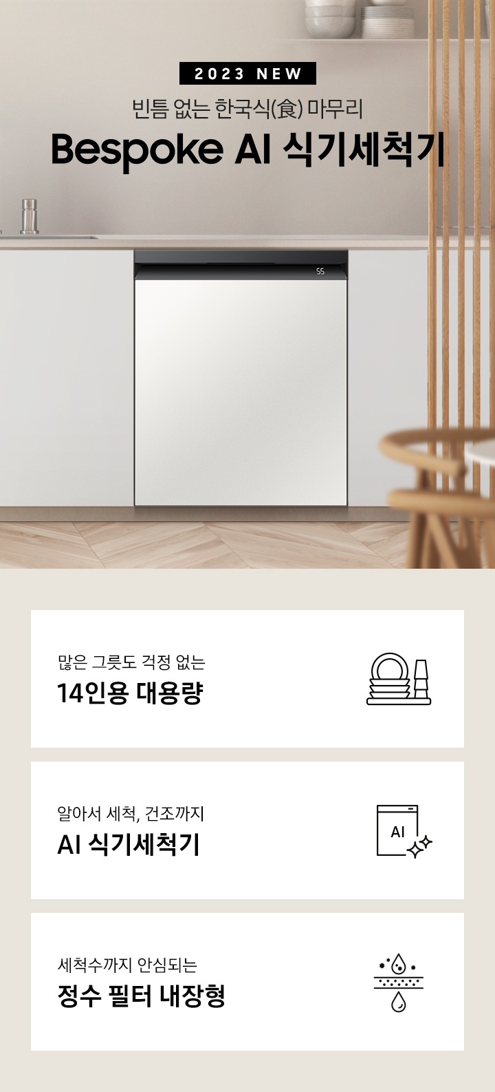 2023 NEW. 빈틈 없는 한국식(食) 마무리 BESPOKE 식기세척기. 아이보리색 패널 싱크대 가운데 은색 수전이 보이고 오른쪽으로 키친핏 빌트인으로 설치된 식기세척기가 화이트바디 쉬머 바이올렛패널, 화이트바디 글램 화이트패널, 블랙바디 글램 네이비패널, 블랙바디 코타 차콜패널 순서로 변하고 있습니다. 하단 3POD에는 '많은 그릇도 걱정 없는 14인용 대용량' 문구와 접시, 컵이 차곡차곡 쌓인 아이콘, '알아서 세척, 건조까지 AI 식기세척기'문구와 AI가 적힌 식기세척기 모습 아이콘, '세척수까지 안심되는 정수필터 내장형' 문구와 물방울이 정수되는 모습의 아이콘, 이 보여집니다.