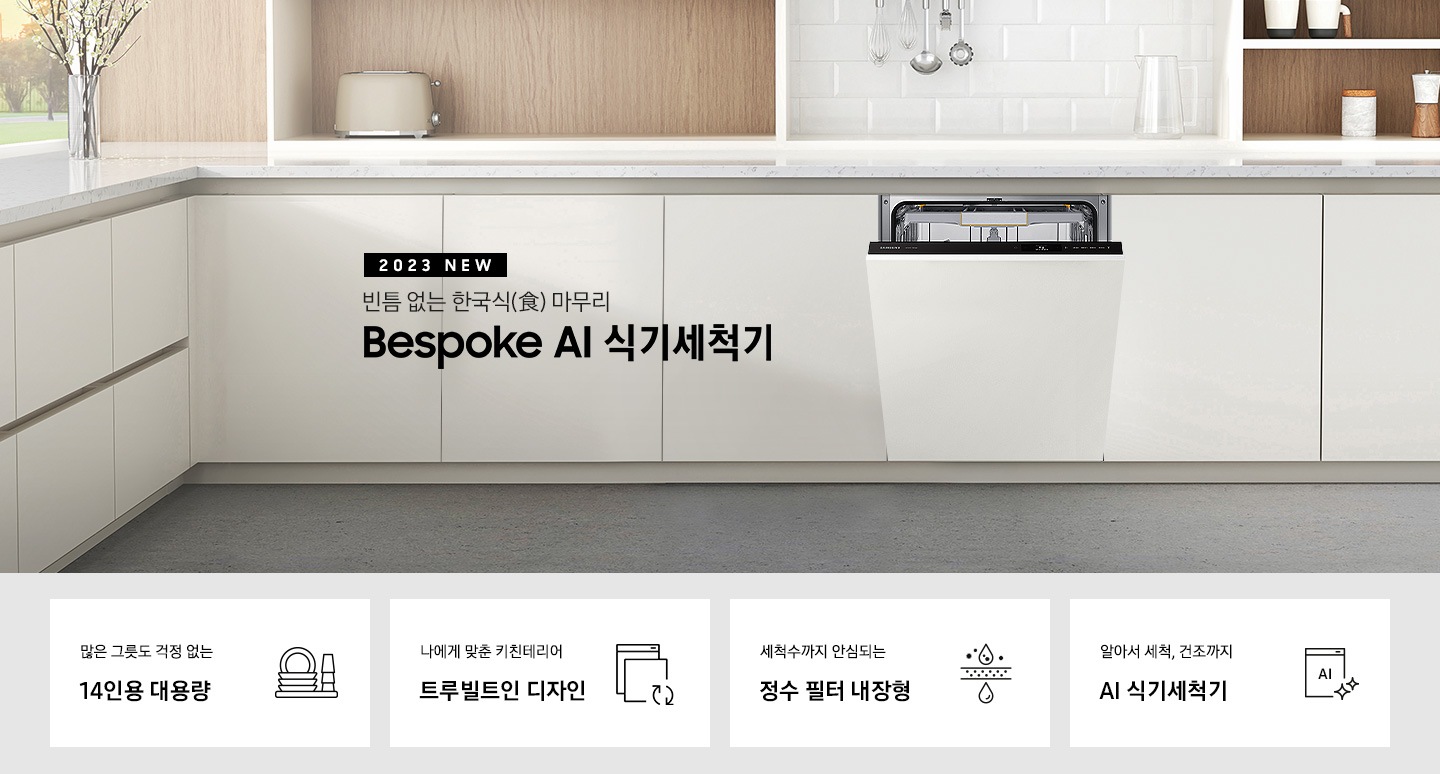 '2023 NEW. 빈틈 없는 한국식(食) 마무리 BESPOKE 식기세척기 문구 가 적혀 있고 우측엔 흰색 패널의 주방 싱크대에 빌트인으로 설치되어 있는 식기세척기 입구가 조금 열려있습니다. 하단 4POD에는 '많은 그릇도 걱정 없는 14인용 대용량' 문구와 접시, 컵이 차곡차곡 쌓인 아이콘, '나에게 맞춘 키친테리어 트루빌트인 디자인' 문구와 식기세척기 아이콘, '세척수까지 안심되는 정수필터 내장형' 문구와 물방울이 정수되는 모습의 아이콘, '알아서 세척, 건조까지 AI 식기세척기'문구와 AI가 적힌 식기세척기 모습 아이콘이 보여집니다.