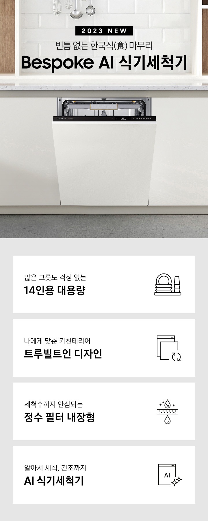 '2023 NEW. 빈틈 없는 한국식(食) 마무리 BESPOKE 식기세척기 문구 가 적혀 있고 우측엔 흰색 패널의 주방 싱크대에 빌트인으로 설치되어 있는 식기세척기 입구가 조금 열려있습니다. 하단 4POD에는 '많은 그릇도 걱정 없는 14인용 대용량' 문구와 접시, 컵이 차곡차곡 쌓인 아이콘, '나에게 맞춘 키친테리어 트루빌트인 디자인' 문구와 식기세척기 아이콘, '세척수까지 안심되는 정수필터 내장형' 문구와 물방울이 정수되는 모습의 아이콘, '알아서 세척, 건조까지 AI 식기세척기'문구와 AI가 적힌 식기세척기 모습 아이콘이 보여집니다.