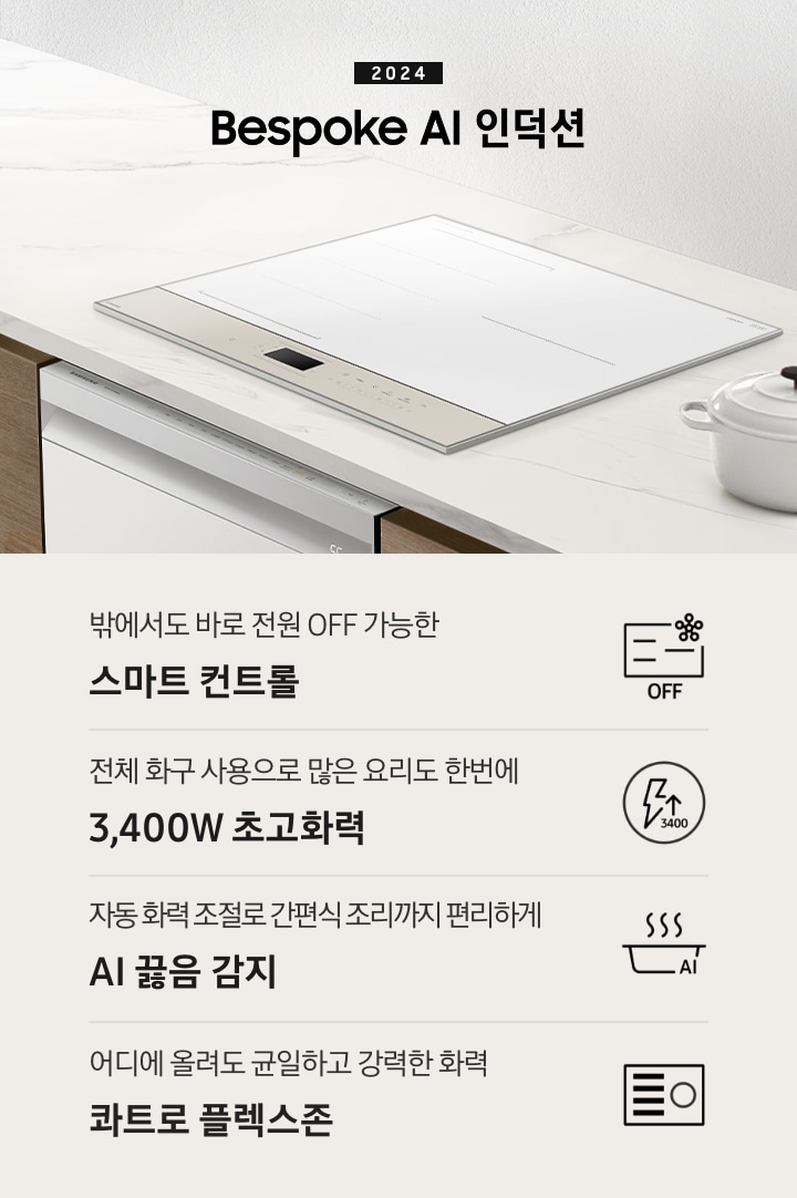 화이트톤의 대리석 상판 위에 BESPOKE 인덕션이 설치되어 있습니다. 주방 패널은 브라운 톤의 원목 패널이고 인덕션 아래로는 BEPOKE 식기세척기가 설치되어 있습니다. 인덕션 왼쪽으로는 2024 BESPOKE 인덕션이라는 문구가 적혀있고 오른쪽에는 화이트 톤 접시 2장과 화이트 컬러의 주물 냄비가 반쯤 보입니다. 하단 제품 특장점으로는 인덕션 그림과 스마스싱스 로고, OFF 라는 글자가 적힌 아이콘과 밖에서도 바로 전원 OFF 가능한 스마트 컨트롤, 번개 모양 아이콘 옆에 상승하는 화살표와 3400 글자가 있고 전체 화구 사용으로 많은 요리도 한 번에 3,400W 초고 화력, 스마트 싱스 아이콘이 달린 냄비 위로 열기가 올라가는 형상의 아이콘과 요리에 더해진 여유 빠르고 간편하게 스마트 쿡, 사각의 전기레인지 아이콘 왼쪽 플렉스 존을 강조한 아이콘과 어디에 올려도 균일하고 강력한 화력 콰트로 플렉스 존이라는 문구가 적혀 있습니다.