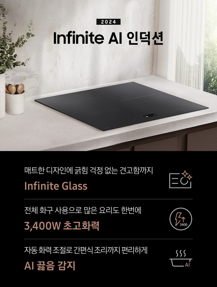 연한 베이지 컬러의 주방 상판 위에 BESPOKE 인덕션 Infinite Line이 설치되어 있습니다. 왼쪽에는 주방 상판과 동일한 색감의 타원형 화병 안에 유칼립 투스가 꽂혀 있고, 화병보다 조금 키가 작은 수저통 안에는 원목 수저가 서너 개 들어 있습니다. 인덕션 오른쪽으로는 초록 잎의 나무가 보이는 창문이 있고 시스루 소재의 흰색 커튼이 반쯤 드리워져 있습니다. 전기레인지 상단에는 2024 BESPOKE 인덕션 Infinite Line 문구가 적혀 있습니다. 하단 제품 특장점으로는 인피니트 라인의 특수한 소재를 강조하는 전기 레인지 아이콘과 매트한 디자인에 긁힘 걱정 없는 견고함까지 Infinite Glass, 번개 모양 아이콘 옆에 상승하는 화살표와 3400 글자가 있고 전체 화구 사용으로 많은 요리도 한 번에 3,400W 초고 화력, 스마트 싱스 아이콘이 달린 냄비 위로 열기가 올라가는 형상의 아이콘과 요리에 더해진 여유 빠르고 간편하게 스마트 쿡이라는 문구가 적혀 있습니다.