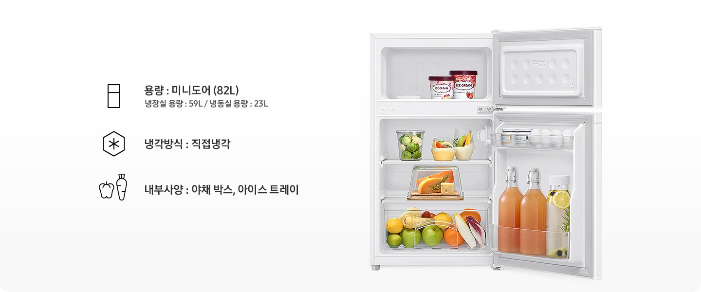 일반 냉장고 상하칸이 모두 오픈되어 있고 냉동실에는 아이스크림, 냉장실에는 음료와 과일, 야채 등 각종 푸드가 들어있는 이미지입니다. 용량 : 미니도어(82L) 냉장실 용량 : 59L / 냉동실 용량 : 23L 문구와 아이콘, 냉각방식 : 직접냉각 문구와 아이콘, 내부사양 : 야채 박스, 아이스 트레이 문구와 아이콘이 나와있습니다.