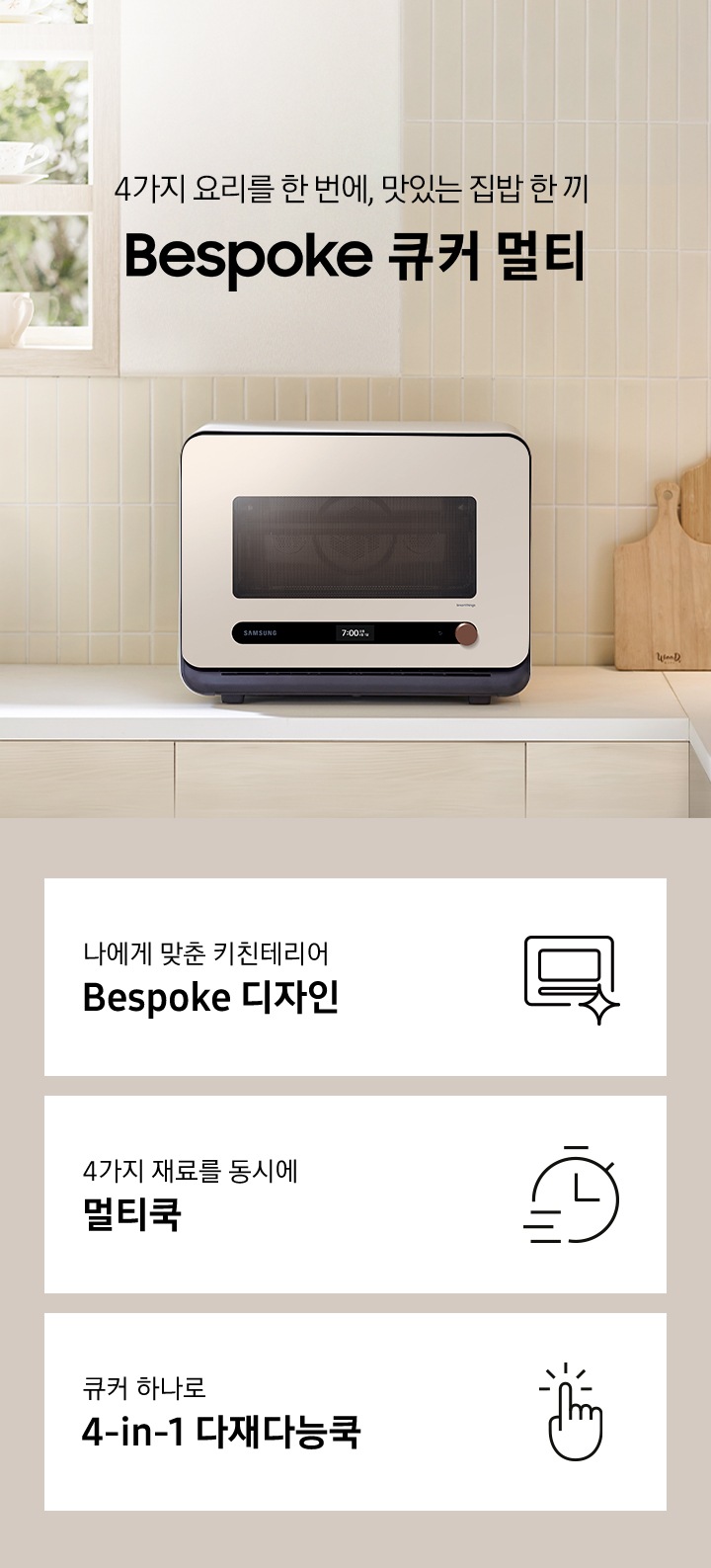 베이지톤 타일 벽면과 베이지 색상의 하부장으로 된 주방에 우측으로는 BESPOKE 큐커 22L 글램 베이지가 배치되어 있으며, 중앙으로 4가지 요리를 한 번에, 맛있는 집밥 한 끼 BESPOKE 큐커 로고가 있습니다. 그 외 좌측에는 건조대에 놓인 접시들과 우측으로는 우드도마 등이 보이며, 이미지 상단으로는 밖이 보이는 창이 있습니다. 이미지 하단에는 BESPOKE 큐커 22L의 주요 특장점 3가지를 설명하는 텍스트와 아이콘 이미지가 있습니다. 3POD 첫번째는 나에게 맞춘 키친테리어 BESPOKE 디자인과 이를 표현하는 큐커 모양 아이콘이미지, 두번째는 4가지 재료를 동시에 멀티쿡과 타이머 모양에 빠른 속도를 표현한 아이콘 이미지, 세번째는 큐커 하나로 4-in-1 다재다능쿡과 손가락으로 클릭하는 모양의 아이콘 이미지가 있습니다.