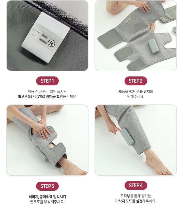 리에너 다리마사지기 사용법이 이미지와 함께 단계별로 나와있습니다. STEP1-제품 라벨 이미지, 착용 전 제품 라벨에 표시된 R(오른쪽)/L(왼쪽) 방향을 확인해주세요. STEP2-리에너 다리마사지기를 펼친 이미지, 제품을 펼쳐 무릎 위치를 맞춰주세요. STEP3-리에너 다리마사지기를 다리에 착용하고 있는 이미지, 허벅지, 종아리에 밀착시켜 벨크로를 부착해주세요. STEP4-착용한 리에너 다리마사지기를 조작하고 있는 이미지, 조작부를 통해 원하는 마사지 모드를 설정해주세요.