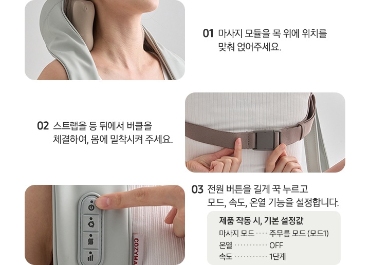 네크레오 목어깨 마사지기 사용법에 대한 이미지 입니다. 01-마사지 모듈을 목 위에 위치를 맞춰 얹어주세요. 문구 옆쪽에 네크레오 목어깨 마사지기를 착용한 이미지가 나와있습니다. 02-스트랩을 등 뒤에서 버클을 체결하여, 몸에 밀착시켜 주세요. 문구 옆쪽에 등 뒤에 버클을 체결하고 있는 이미지가 나와있습니다. 03-전원 버튼을 길게 꾹 누르고 모드, 속도, 온열 기능을 설정합니다. 제품 작동 시, 기본 설정값. 마사지 모드 : 주무름 모드(모드1), 온열 : OFF, 속도 : 1단계. 문구 옆쪽에 제품 조작부 이미지와 전원버튼을 누르려는 손가락 이미지가 나와있습니다.