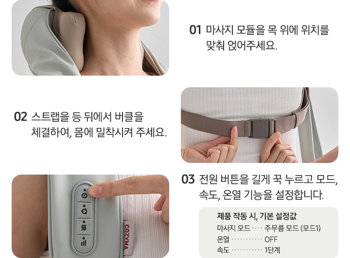 네크레오 목어깨 마사지기 사용법에 대한 이미지 입니다. 01-마사지 모듈을 목 위에 위치를 맞춰 얹어주세요. 문구 옆쪽에 네크레오 목어깨 마사지기를 착용한 이미지가 나와있습니다. 02-스트랩을 등 뒤에서 버클을 체결하여, 몸에 밀착시켜 주세요. 문구 옆쪽에 등 뒤에 버클을 체결하고 있는 이미지가 나와있습니다. 03-전원 버튼을 길게 꾹 누르고 모드, 속도, 온열 기능을 설정합니다. 제품 작동 시, 기본 설정값. 마사지 모드 : 주무름 모드(모드1), 온열 : OFF, 속도 : 1단계. 문구 옆쪽에 제품 조작부 이미지와 전원버튼을 누르려는 손가락 이미지가 나와있습니다.