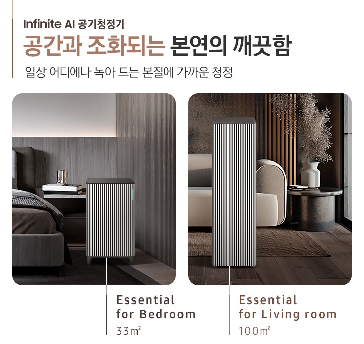 Infinite AI 공기청정기 공간과 조화되는 본연의 깨끗함, 일상 어디에나 녹아드는 본질에 가까운 청정. Cozy& Powerful. 오른쪽에는 먼저 진한 그레이톤 인테리어의 침실이 보입니다. 침대 옆, 협탁에는 책 3권과 금색의 오브제가 보이고 침대 발치 쪽에는 BESPOKE 큐브™ Air Infinite Line 33 ㎡ 모델이 놓여 있습니다. 하단에는 Essential for Bedroom 33㎡이라는 문구가 적혀 있습니다. 그 옆에는 진한 브라운 톤의 거실이 보입니다. 어두운 베이지 컬러의 패브릭 소파가 보이고 오른쪽에 놓인 진한 회색의 원형 협탁 위에는 흰색 도자기 화병과 갈색 톤으로 물든 식물이 보입니다. 소파 앞으로는 BESPOKE 큐브™ Air Infinite Line 100 ㎡ 모델이 놓여 있습니다. 하단에는 Essential for living room 100㎡이라는 문구가 적혀 있습니다.
