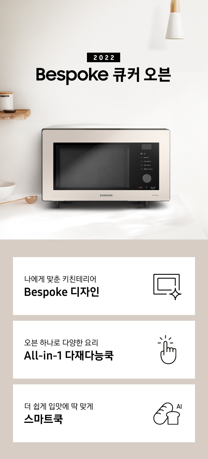 크림톤 벽면과 크림 색상의 상판으로 된 주방에 우측으로는 BESPOKE 오븐 32L 글램 화이트, 차콜, 베이지 핑크가 배치되어 gif 애니메이션 형태로 보여지고 있으며, 좌측으로는 2022 NEW BESPOKE 오븐 32L 로고가 있습니다. 로고 좌측에는 우드선반과, 접시, 우드도마, 그릇, 컵 등이 보입니다. 이미지 하단에는 BESPOKE 오븐 32L의 주요 특장점 3가지를 설명하는 텍스트와 아이콘 이미지가 있습니다. 3POD 첫번째는 나에게 맞춘 키친테리어 BESPOKE 디자인과 이를 표현하는 오븐 모양 아이콘이미지, 두번째는 오븐 하나로 다양한 요리 All-in-1 다재다능쿡과 단순한 사용성을 의미하는 클릭하는 모양의 손 아이콘 이미지, 세번째는 더 쉽게 입맛에 딱 맞게 스마트쿡과 빵모양의 아이콘 이미지가 있습니다.