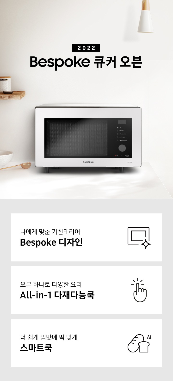 크림톤 벽면과 크림 색상의 상판으로 된 주방에 우측으로는 BESPOKE 오븐 32L 글램 화이트, 차콜, 베이지 핑크가 배치되어 gif 애니메이션 형태로 보여지고 있으며, 좌측으로는 2022 NEW BESPOKE 오븐 32L 로고가 있습니다. 로고 좌측에는 우드선반과, 접시, 우드도마, 그릇, 컵 등이 보입니다. 이미지 하단에는 BESPOKE 오븐 32L의 주요 특장점 3가지를 설명하는 텍스트와 아이콘 이미지가 있습니다. 3POD 첫번째는 나에게 맞춘 키친테리어 BESPOKE 디자인과 이를 표현하는 오븐 모양 아이콘이미지, 두번째는 오븐 하나로 다양한 요리 All-in-1 다재다능쿡과 단순한 사용성을 의미하는 클릭하는 모양의 손 아이콘 이미지, 세번째는 더 쉽게 입맛에 딱 맞게 스마트쿡과 빵모양의 아이콘 이미지가 있습니다.