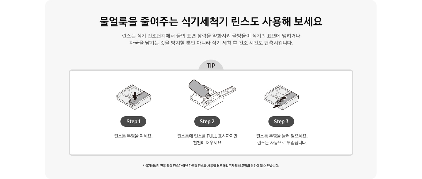 물얼룩을 줄여주는 식기세척기 린스도 사용해 보세요! 식기세척기 전용 액상 린스가 아닌 가루형 린스를 사용할 경우 통입구가 막혀 고장의 원인이 될 수 있습니다.