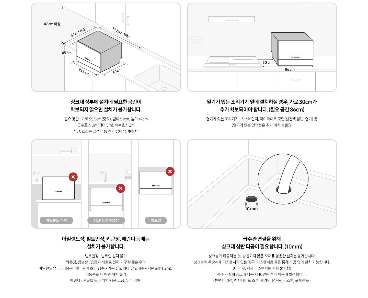 6인용 식기세척기 카운터탑 구매 전 유의사항에 대한 이미지 입니다. 좌측 상단 첫번째 이미지:싱크대 상단 우측에서 내려다 본 이미지의 일러스트컷 입니다. 싱크대 위에 6인용 식기세척기 카운터탑이 놓여있습니다. 제품 가로 사이즈 55.5cm, 세로 사이즈 50cm, 높이 45cm 입니다. 싱크대 상부에 설치에 필요한 공간이 확보되지 않으면 설치가 불가합니다. 필요 공간-가로 55.5cm(중요), 깊이 51cm, 높이 47cm, 급수 호스 3m, 배수 호스 2m이며 연장 불가능. 우측 상단 두번째 이미지: 싱크대 정면에서 내려다 본 이미지의 일러스트컷 입니다. 싱크대 위에 6인용 식기세척기 카운터탑이 놓여있습니다. 가스레인지, 하이라이트 쿡탑 등 열기가 있는 조리기기 옆에 설치 할 경우 여유 공간이 확보되어야 합니다. 추가 확보 공간-30cm, 필요 공간-86cm 좌측 하단 세번째 이미지: 아일랜드 식탁, 싱크대 외 수납장, 빌트인 형식에 6인용 식기세척기 카운터탑이 놓여있는 이미지의 일러스트컷 입니다. 해당 형식에는 설치가 불가합니다. 빌트인장: 빌트인 설치 불가 합니다. 키큰장, 밥솥장: 습증기 배출로 인해 가구장 훼손 우려가 있습니다. 아일랜드장: 급/배수관 최대 길이 초과(급수 3m, 배수 2m), 이동통로 내 배관 위치 불가 합니다. 베란다: 겨울철 제품 고장, 누수 피해 등 동파 위험 있습니다. 우측 하단 네번째 이미지: 싱크볼 내 상판 타공 이미지의 일러스트컷 입니다. 급수관 연결을 위해 싱크대 상판 타공이 필요합니다. 타공 필요 길이: 10mm. 싱크볼에 타공하는 것, 승인되지 않은 자재를 활용한 설치는 불가 합니다. 싱크볼에 주방세제 디스펜서가 있는 경우, 디스펜서용 홀을 통해 타공 없이 설치 가능합니다. (이 경우, 세제 디스펜서는 사용 불가) 특수 재질의 싱크대 타공 시 10만원 추가 비용이 발생합니다. (천연 대리석, 엔지니어드 스톤, 세라믹, MMA, 칸스톤, 포세린 등)