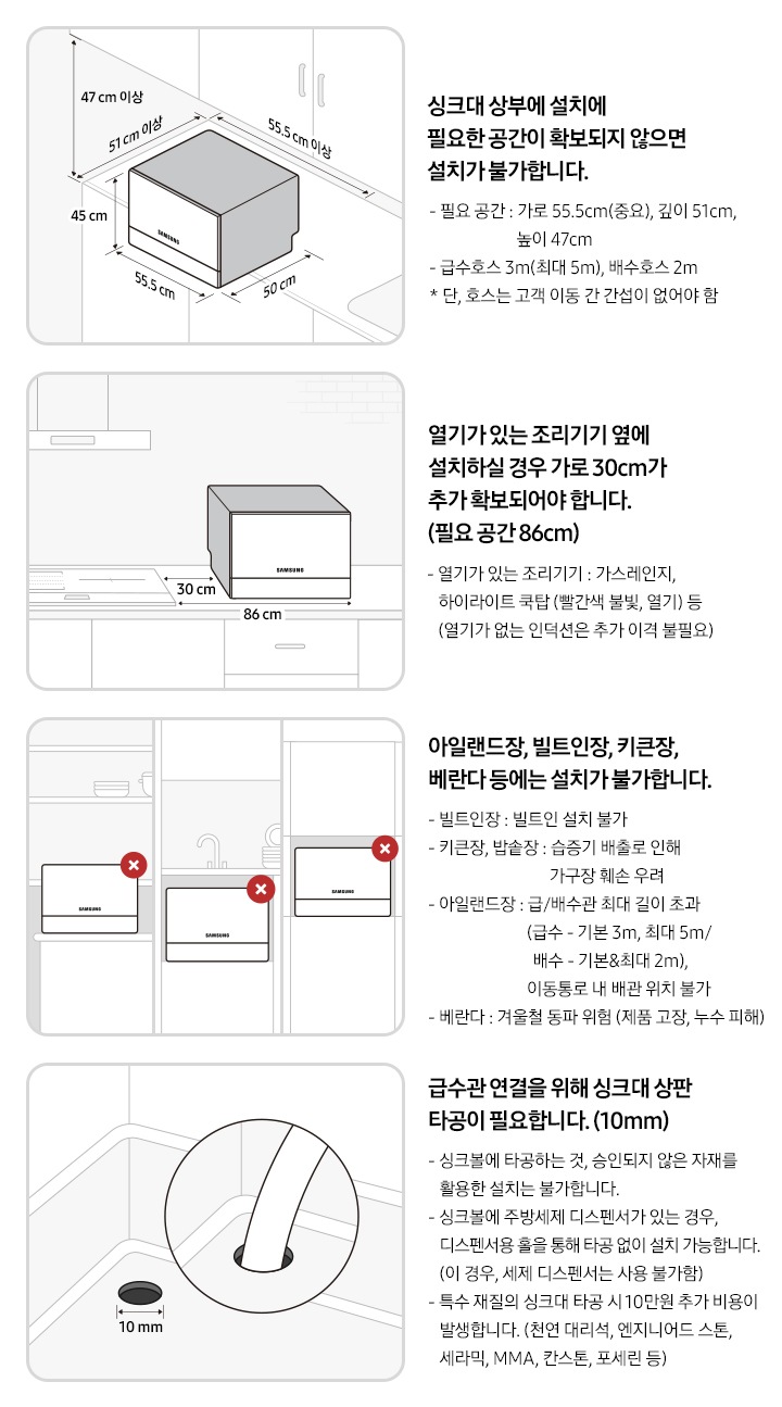 6인용 식기세척기 카운터탑 구매 전 유의사항에 대한 이미지 입니다. 좌측 상단 첫번째 이미지:싱크대 상단 우측에서 내려다 본 이미지의 일러스트컷 입니다. 싱크대 위에 6인용 식기세척기 카운터탑이 놓여있습니다. 제품 가로 사이즈 55.5cm, 세로 사이즈 50cm, 높이 45cm 입니다. 싱크대 상부에 설치에 필요한 공간이 확보되지 않으면 설치가 불가합니다. 필요 공간-가로 55.5cm(중요), 깊이 51cm, 높이 47cm, 급수 호스 3m, 배수 호스 2m이며 연장 불가능. 우측 상단 두번째 이미지: 싱크대 정면에서 내려다 본 이미지의 일러스트컷 입니다. 싱크대 위에 6인용 식기세척기 카운터탑이 놓여있습니다. 가스레인지, 하이라이트 쿡탑 등 열기가 있는 조리기기 옆에 설치 할 경우 여유 공간이 확보되어야 합니다. 추가 확보 공간-30cm, 필요 공간-86cm 좌측 하단 세번째 이미지: 아일랜드 식탁, 싱크대 외 수납장, 빌트인 형식에 6인용 식기세척기 카운터탑이 놓여있는 이미지의 일러스트컷 입니다. 해당 형식에는 설치가 불가합니다. 빌트인장: 빌트인 설치 불가 합니다. 키큰장, 밥솥장: 습증기 배출로 인해 가구장 훼손 우려가 있습니다. 아일랜드장: 급/배수관 최대 길이 초과(급수 3m, 배수 2m), 이동통로 내 배관 위치 불가 합니다. 베란다: 겨울철 제품 고장, 누수 피해 등 동파 위험 있습니다. 우측 하단 네번째 이미지: 싱크볼 내 상판 타공 이미지의 일러스트컷 입니다. 급수관 연결을 위해 싱크대 상판 타공이 필요합니다. 타공 필요 길이: 10mm. 싱크볼에 타공하는 것, 승인되지 않은 자재를 활용한 설치는 불가 합니다. 싱크볼에 주방세제 디스펜서가 있는 경우, 디스펜서용 홀을 통해 타공 없이 설치 가능합니다. (이 경우, 세제 디스펜서는 사용 불가) 특수 재질의 싱크대 타공 시 10만원 추가 비용이 발생합니다. (천연 대리석, 엔지니어드 스톤, 세라믹, MMA, 칸스톤, 포세린 등)