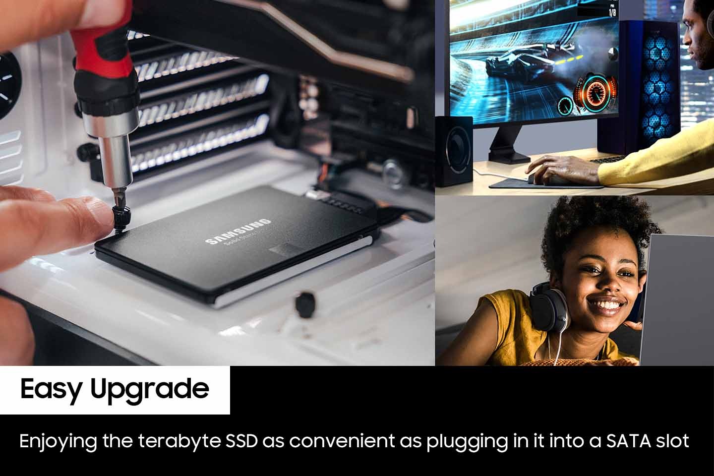 왼쪽에는 컴퓨터 본체에 내장 SSD를 연결하고 있는 사진이며 오른쪽 위에 이미지는 남성이 컴퓨터로 자동차 게일을 하고 있는 사진이 있고 오른쪽 하단에는 여성이 헤드셋을 끼고 노트북을 보여 웃고 있는 사진입니다. 왼쪽 하단에 흰색 배경에 박스에는 Easy upgrade 단어가 적혀 있고 단어 하단에 검은색 배경에 박스에는 영어로 Enjoying the terabyte SSD as convenient as plugging in it into a SATA slot 이라고 적혀 있습니다.