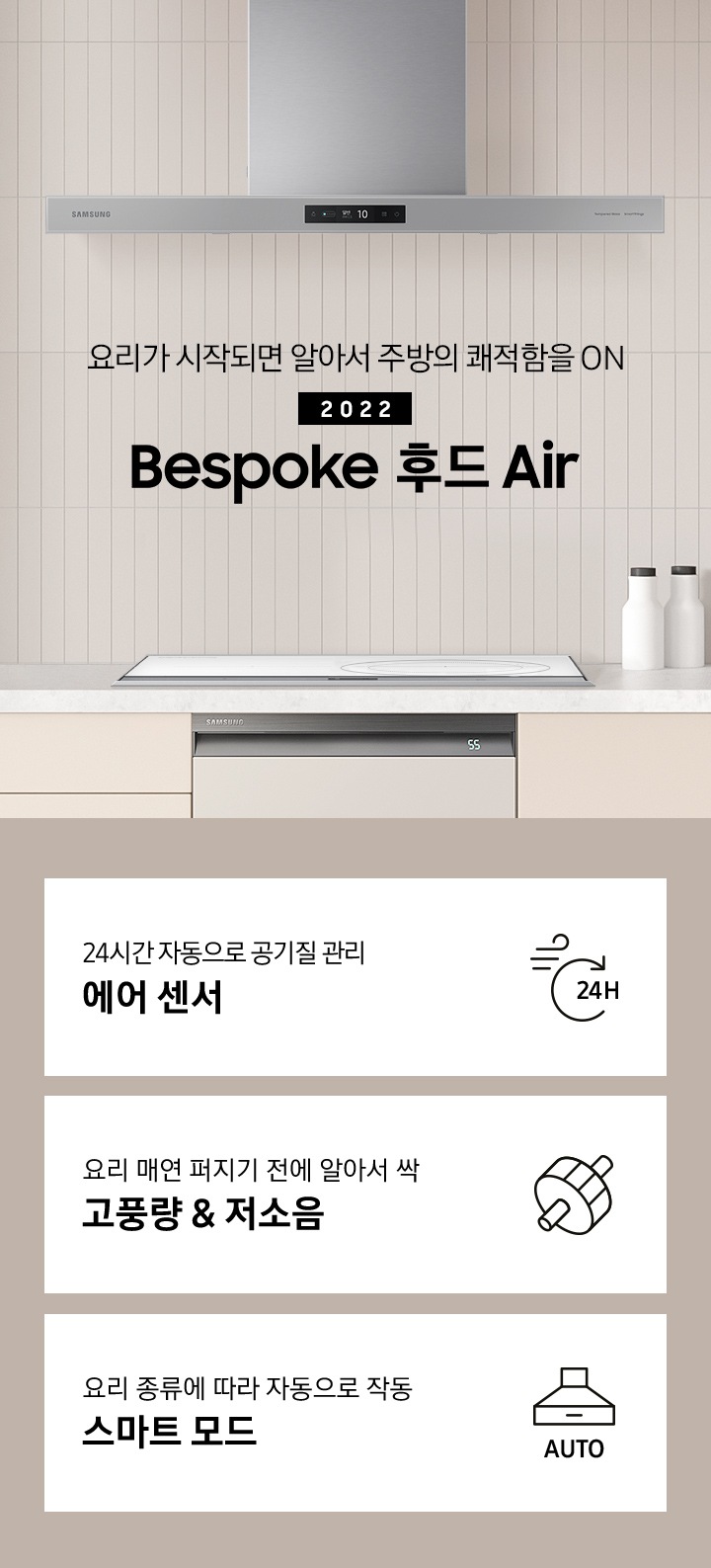 베이지톤 인테리어컷에 인덕션 화이트가 설치되어 있고 상단에 Bespoke 후드 Air 글램 그레이 컬러가 설치되어 있습니다. 요리가 시작되면 알아서 주방의 쾌적함을 ON. 2022 Bespoke AI 후드 Air. 아래에는 좌측부터 24시간 자동으로 공기질 관리 에어 센서 문구과 24H 공기가 회전하는 아이콘, 빠르고 조용하게 알아서 싹 스마트 배기 시스템 문구와 디지털 인버터 모터 아이콘, 요리 종류에 따라 자동으로 작동 스마트 모드 문구와 후드 아이콘 아래 AUTO 문구가 써있는 아이콘이 나와있습니다.