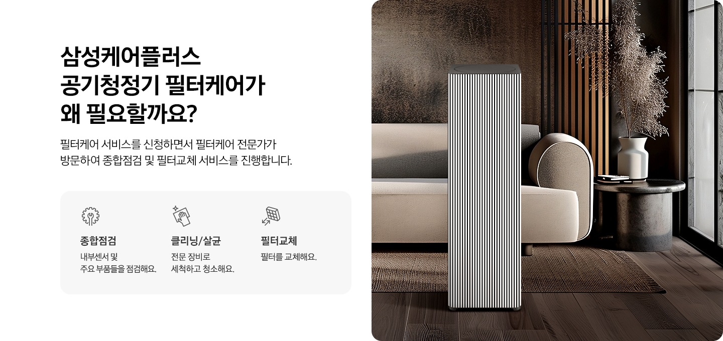 왼쪽에는 삼성케어플러스 공기청정기 왜 필요할까요? 타이틀과 필터케어 서비스를 신청하면서 필터케어 전문가가 방문하여 종합점검 및 필터교체 서비스를 진행합니다. 디스크랩션 있습니다. 아래에는 종합점검 타이틀, 내부센서 및 주요 부품들을 점검해요. 문구와 아이콘, 클리닝/살균 타이틀, 전문 장비로 세척하고 청소해요. 문구와 아이콘, 필터교체 타이틀, 필터를 교체해요 문구와 아이콘이있습니다. 오른쪽에는 화련한 거실에 공기청정기 있는 연출컷입니다. 제품 뒤에는 소파가 있습니다.
