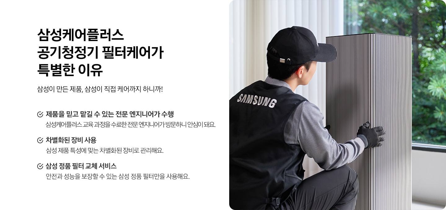 왼쪽에는 삼성케어플러스 공기청정기  왜 필요할까요? 타이틀과 삼성이 만든 제품, 삼성이 직접 케어까지 하니까! 디스크랩션 있습니다. 아래에는 제품을 믿고 맡길 수 있는 전문 엔지니어가 수행 삼성케어플러스 교육 과정을 수료한 전문 엔지니어가 방문하니 안심이 돼요. 차별화된 장비 사용 삼성 제품 특성에 맞는 차별화된 장비로 관리해요. 삼성 정품 필터 교체 서비스 안전과 성능을 보장할 수 있는 삼성 정품 필터만을 사용해요. 문구있습니다. 오른쪽에는 설치기사님께서 공기청정기 확인하는 이미지가 있습니다.