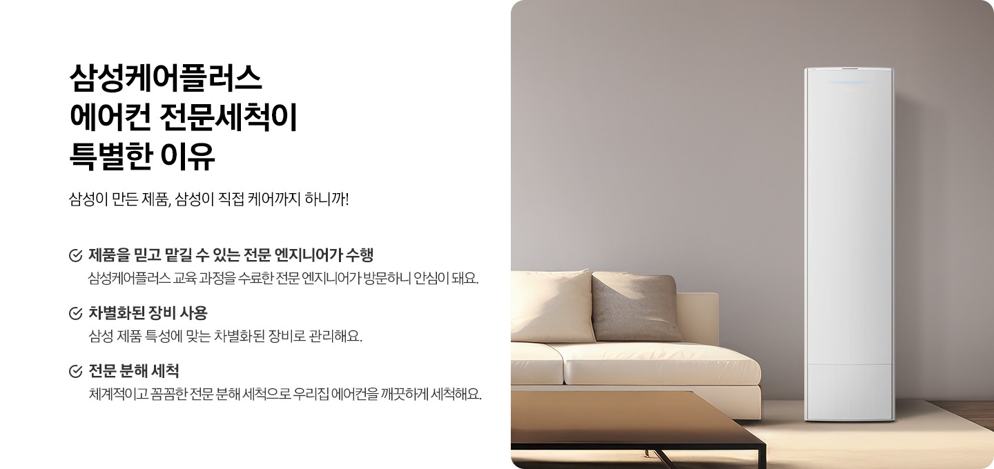 왼쪽에는 삼성케어플러스 에어컨 전문세척이 특별한 이유 타이틀과 삼성이 만든 제품, 삼성이 직접 케어까지 하니까! 디스크랩션 있습니다. 아래에는 * 제품을 믿고 맡길 수 있는 전문 엔지니어가 수행 삼성케어플러스 교육 과정을 수료한 전문 엔지니어가 방문하니 안심이 돼요. * 차별화된 장비 사용 삼성 제품 특성에 맞는 차별화된 장비로 관리해요. * 전문 분해 세척 체계적이고 꼼꼼한 전문 분해 세척으로 우리집 에어컨을 깨끗하게 세척해요. 문구있습니다. 오른쪽에는 정면을 바라보는 에어컨 이미지있습니다. 에어컨 왼족에는 소파가 있습니다.