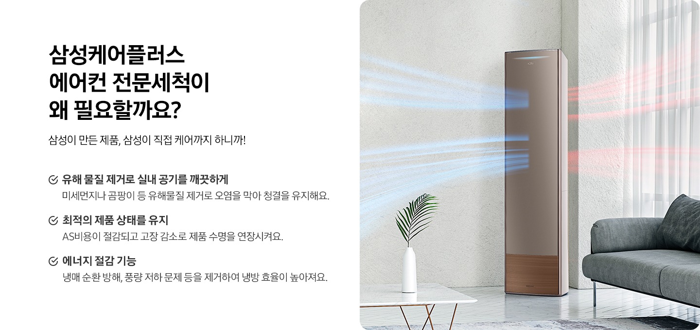 왼쪽에는 삼성케어플러스 에어컨 전문세척이 왜 필요할까요? 타이틀과 삼성이 만든 제품, 삼성이 직접 케어까지 하니까! 디스크랩션 있습니다. 아래에는 * 유해물질 제거로 실내 공기를 깨끗하게 미세먼지나 곰팡이 등 유해물질 제거로 오염을 막아 청결을 유지해요. * 최적의 제품 상태를 유지 AS비용이 절감되고 고장 감소로 제품 수명을 연장시켜요. * 에너지 절감 기능 냉매 순환 방해, 풍량 저하 문제 등을 제거하여 냉방 효율이 높아져요. 문구 있습니다.  오른쪽에는 거실에 에어컨이 바람이 나오는 연출컷이있습니다. 에어컨 옆에는 소파 있고 앞으로 화병에 놓인 식물있습니다.