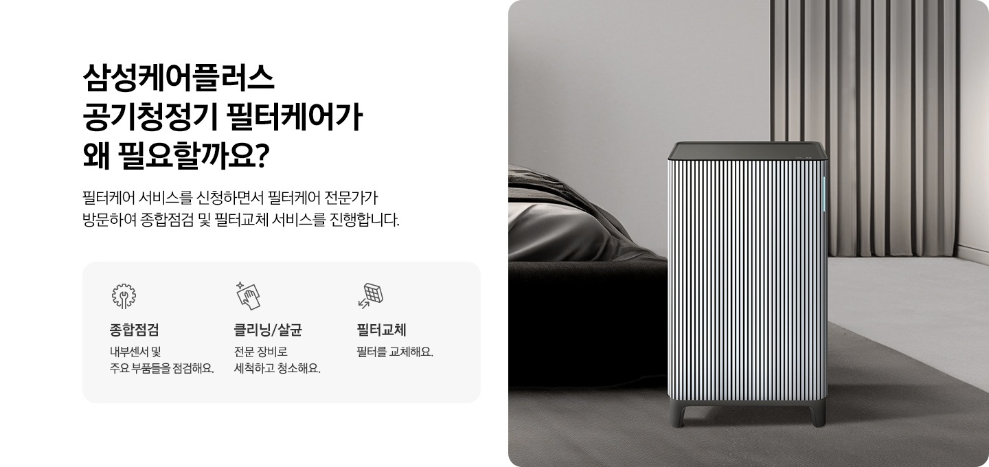 왼쪽에는 삼성케어플러스 공기청정기 왜 필요할까요? 타이틀과 필터케어 서비스를 신청하면서 필터케어 전문가가 방문하여 종합점검 및 필터교체 서비스를 진행합니다. 디스크랩션 있습니다. 아래에는 종합점검 타이틀, 내부센서 및 주요 부품들을 점검해요. 문구와 아이콘, 클리닝/살균 타이틀, 전문 장비로 세척하고 청소해요. 문구와 아이콘, 필터교체 타이틀, 필터를 교체해요 문구와 아이콘이있습니다. 오른쪽에는 화련한 거실에 공기청정기 있는 연출컷입니다. 제품 뒤에는 소파가 있습니다.