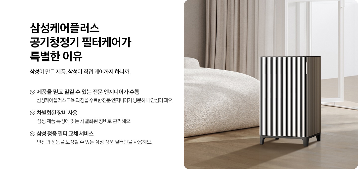 왼쪽에는 삼성케어플러스 공기청정기  왜 필요할까요? 타이틀과 삼성이 만든 제품, 삼성이 직접 케어까지 하니까! 디스크랩션 있습니다. 아래에는 제품을 믿고 맡길 수 있는 전문 엔지니어가 수행 삼성케어플러스 교육 과정을 수료한 전문 엔지니어가 방문하니 안심이 돼요. 차별화된 장비 사용 삼성 제품 특성에 맞는 차별화된 장비로 관리해요. 삼성 정품 필터 교체 서비스 안전과 성능을 보장할 수 있는 삼성 정품 필터만을 사용해요. 문구있습니다. 오른쪽에는 공기청정기가 침실에 있는 연출컷이 있습니다