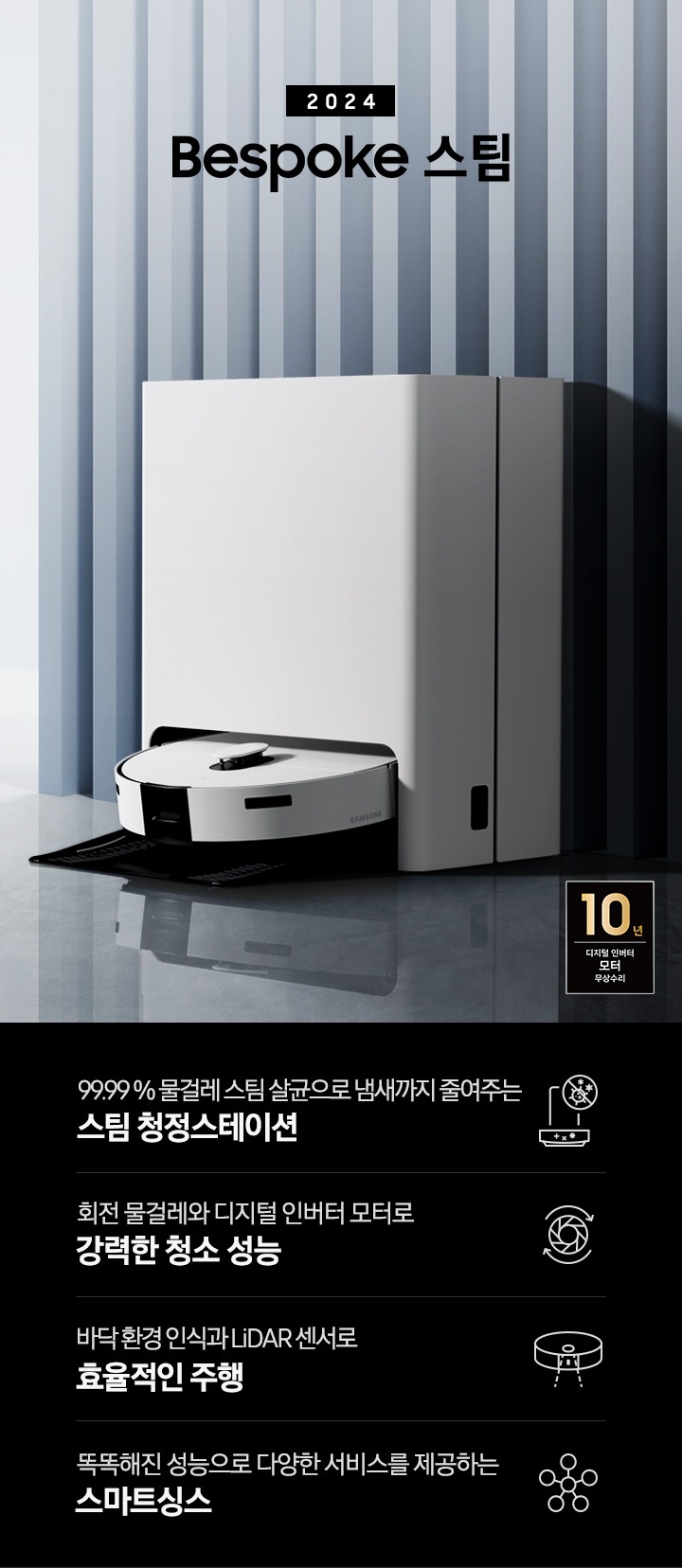 중앙 좌측에 2024 Bespoke 스팀 문구가 나와있는 연출 인테리어컷 입니다. 이미지우측 푸른색 템바보드 벽 앞에 Bespoke 스팀 제품이 설치되어 있습니다. 인테리어컷 하단에는 4POD가 나와있습니다. 좌측부터 99.99% 물걸레 스팀 살균으로 냄새까지 줄여주는 스팀 청정스테이션 문구와 스팀 아이콘+세균 금지 아이콘, 회전물걸레와 디지털 인버터 모터로 강력한 청소 성능 문구와 모터가 회전하는 아이콘, 바닥 환경을 인식하고 장애물도 회피하는 정확도 높은 주행 문구와 스팀이 사물을 인식하는 아이콘, 똑똑해진 성능에 다양한 서비스를 제공하는 스마트싱스 문구와 스마트싱스 아이콘이 나와있습니다.