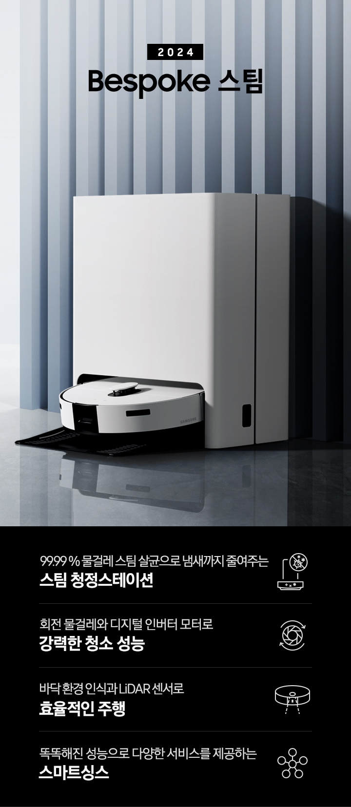 중앙 좌측에 2024 Bespoke 스팀 문구가 나와있는 연출 인테리어컷 입니다. 이미지우측 푸른색 템바보드 벽 앞에 Bespoke 스팀 제품이 설치되어 있습니다. 인테리어컷 하단에는 4POD가 나와있습니다. 좌측부터 99.99% 물걸레 스팀 살균으로 냄새까지 줄여주는 스팀 청정스테이션 문구와 스팀 아이콘+세균 금지 아이콘, 회전물걸레와 디지털 인버터 모터로 강력한 청소 성능 문구와 모터가 회전하는 아이콘, 바닥 환경을 인식하고 장애물도 회피하는 정확도 높은 주행 문구와 스팀이 사물을 인식하는 아이콘, 똑똑해진 성능에 다양한 서비스를 제공하는 스마트싱스 문구와 스마트싱스 아이콘이 나와있습니다.