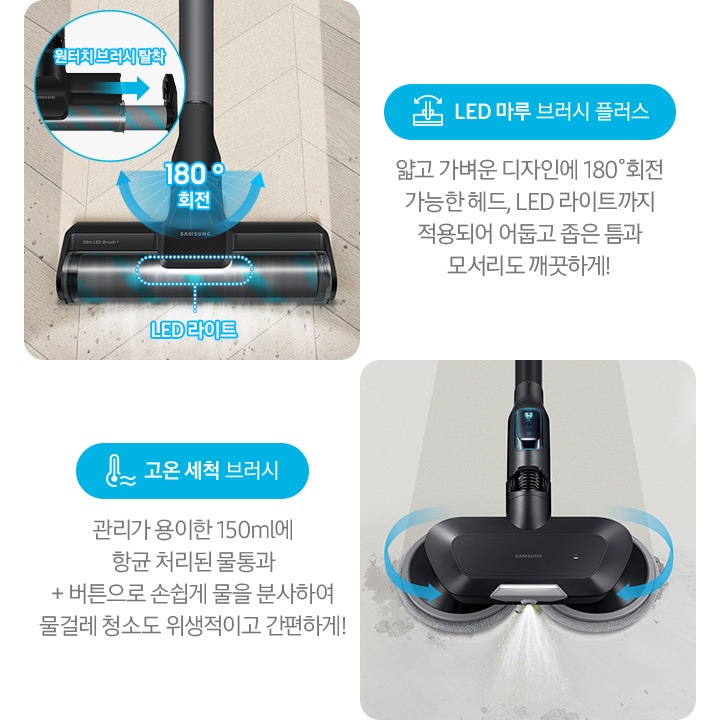 왼쪽부터 Bespoke 제트의 전용 브러시가 각 각의 네모 칸 안에 나열되어 있습니다.  가장 첫 번째는 헤링 본 패턴 마루 위 부스러기를 청소 중인 LED 마루 브러시 플러스가 확대되어 보입니다. 브러시의 가장 가운데 LED 라이트는 on 상태로 파란색 점선으로 LED 라이트 위치 표시와 문구가 함께 적혀 있습니다. 브러시와 스틱을 연결하는 부분에는 180˚ 회전 글자와 함께 움직임이 가능하다는 표현을 파란색 화살표를 통해 보여주고 있습니다. 브러시 칸 왼쪽 상단에는 원형으로 내부 융 브러시 탈착 방법을 확대하여 보여주고 있고, 원터치 브러시 탈착이라는 문구와 함께 브러시 탈착 방향을 파란색 화살표로 보여주고 있습니다. 브러시 칸 아래에는 파란색 바탕 위에 LED 마루 브러시 아이콘과 LED 마루 브러시 플러스 문구가 적혀 있습니다. 그 아래 얇고 가벼운 디자인에 180˚ 회전 가능한 헤드와 LED 라이트까지 적용되어 어둡고 좁은 틈과 모서리도 깨끗하게!라는 설명 이 적혀 있습니다. 두 번째 박스에는 회색의 바닥 위를 청소 중인 고온 세척 브러시가 보입니다. 청소기가 지나 온 영역은 진한 회색으로 표현되어 있고 최전 중인 좌, 우 브러시의 방향은 파란색 화살표를 통해 보여주고 있습니다. 브러시 가장 앞쪽 가운데에서 가열된 고온수가 분사 중인 모습이 함께 보입니다. 브러시 칸 아래에는 파란색 바탕 위에 고온을 표현하는 온도계 아이콘과 고온 세척 브러시 문구가 적여 있습니다. 그 아래 관리가 용이 간 150 ml에 항균 처리된 물통과 + 버튼으로 손쉽게 물을 분사하여 물걸레 청소고 위생적이고 간편하게!라는 설명이 적혀 있습니다. 