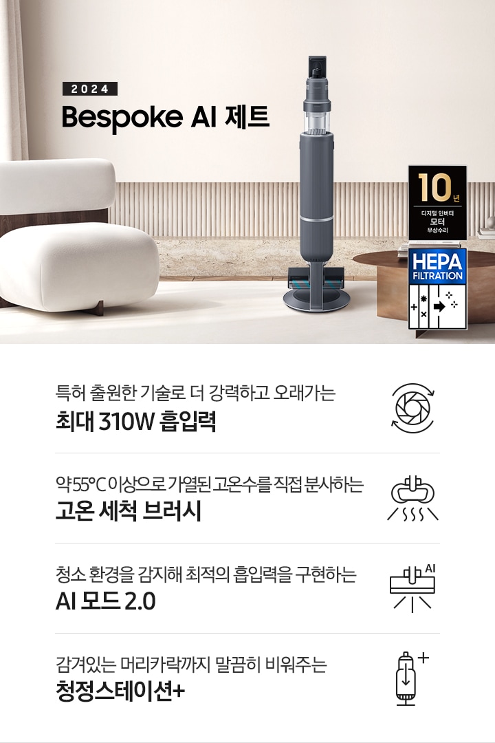화이트톤의 거실 전경 가운데 Bespoke 제트 310W가 서 있습니다. 왼쪽에는 등받이 부분이 나무로 되어있는 밝은 베이지 톤의 패브릭 소파 1인용이 놓여 있습니다. 벽면에는 우드 컬러의 템바 보드가 벽면 하단 반쯤 연결되어 붙어 있고 그 아래 대리석 테이블이 길게 놓여 있습니다. 청소기 오른쪽에는 원목 원형 테이블이 있고 그 위에 잡지 몇 권이 올려져 있습니다. 테이블 오른쪽으로는 왼쪽에 있는 소파와 동일한 컬러와 동일한 소재의 반 곡선 모양의 소파가 길게 놓여 있습니다. 오른쪽 위로는 원형과 긴 타원형 오브제가 연결된 태의 전등이 보입니다. 바닥에는 소파와 동일한 컬러감의 러그가 크게 깔려 있고 이미지 오른쪽 하단에는 헤파필터 아이콘이 있습니다. 하단 제품 특장점으로는 청소기 내부 모터가 회전하는 아이콘과 함께 특허 출원한 기술로 더 강력하고 오래가는 최대310W 흡입력, 고온수 세척 브러시가 고온수를 분사하는 아이콘과 함께 약 55℃ 이상으로 가열된 고온수를 직접 분사하는 고온수 세척 브러시, 브러시가 AI로 흡입력을 변경하는 아이콘과 함께 청소 환경을 감지해 최적의 흡입력을 구현하는 AI 모드 2.0, 청정 스테이션 아이콘과 함께 감겨있는 머리카락까지 말끔히 비워주는 청정 스테이션 + 라는 문구가 적혀 있습니다. 이미지 모서리 부분에는 디지털 인버터 모터 10년보증로고가 반영되어 있습니다.