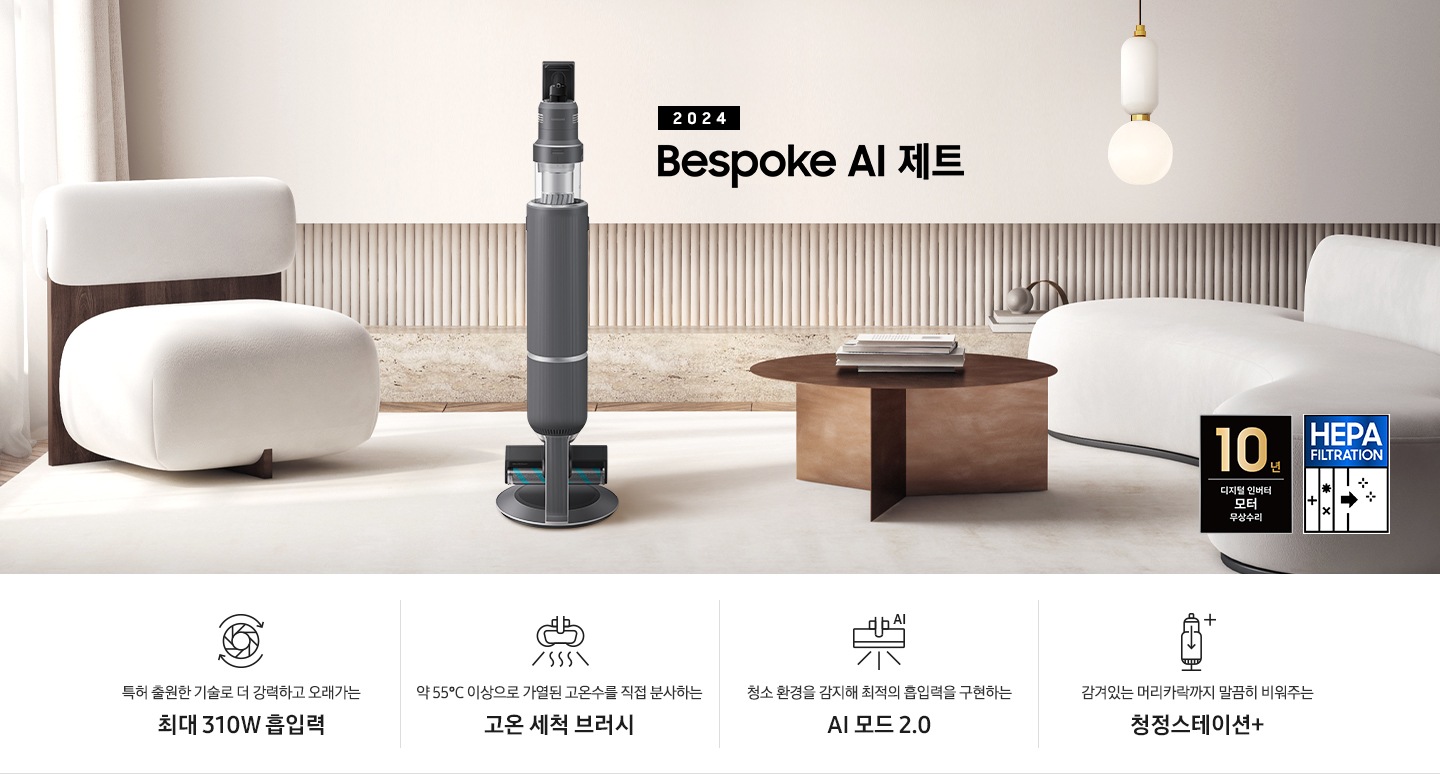 화이트톤의 거실 전경 가운데 Bespoke 제트 310W가 서 있습니다. 왼쪽에는 등받이 부분이 나무로 되어있는 밝은 베이지 톤의 패브릭 소파 1인용이 놓여 있습니다. 벽면에는 우드 컬러의 템바 보드가 벽면 하단 반쯤 연결되어 붙어 있고 그 아래 대리석 테이블이 길게 놓여 있습니다. 청소기 오른쪽에는 원목 원형 테이블이 있고 그 위에 잡지 몇 권이 올려져 있습니다. 테이블 오른쪽으로는 왼쪽에 있는 소파와 동일한 컬러와 동일한 소재의 반 곡선 모양의 소파가 길게 놓여 있습니다. 오른쪽 위로는 원형과 긴 타원형 오브제가 연결된 태의 전등이 보입니다. 바닥에는 소파와 동일한 컬러감의 러그가 크게 깔려 있고 이미지 오른쪽 하단에는 헤파필터 아이콘이 있습니다. 하단 제품 특장점으로는 청소기 내부 모터가 회전하는 아이콘과 함께 특허 출원한 기술로 더 강력하고 오래가는 최대310W 흡입력, 고온수 세척 브러시가 고온수를 분사하는 아이콘과 함께 약 55℃ 이상으로 가열된 고온수를 직접 분사하는 고온수 세척 브러시, 브러시가 AI로 흡입력을 변경하는 아이콘과 함께 청소 환경을 감지해 최적의 흡입력을 구현하는 AI 모드 2.0, 청정 스테이션 아이콘과 함께 감겨있는 머리카락까지 말끔히 비워주는 청정 스테이션 + 라는 문구가 적혀 있습니다. 이미지 모서리 부분에는 디지털 인버터 모터 10년보증로고가 반영되어 있습니다.