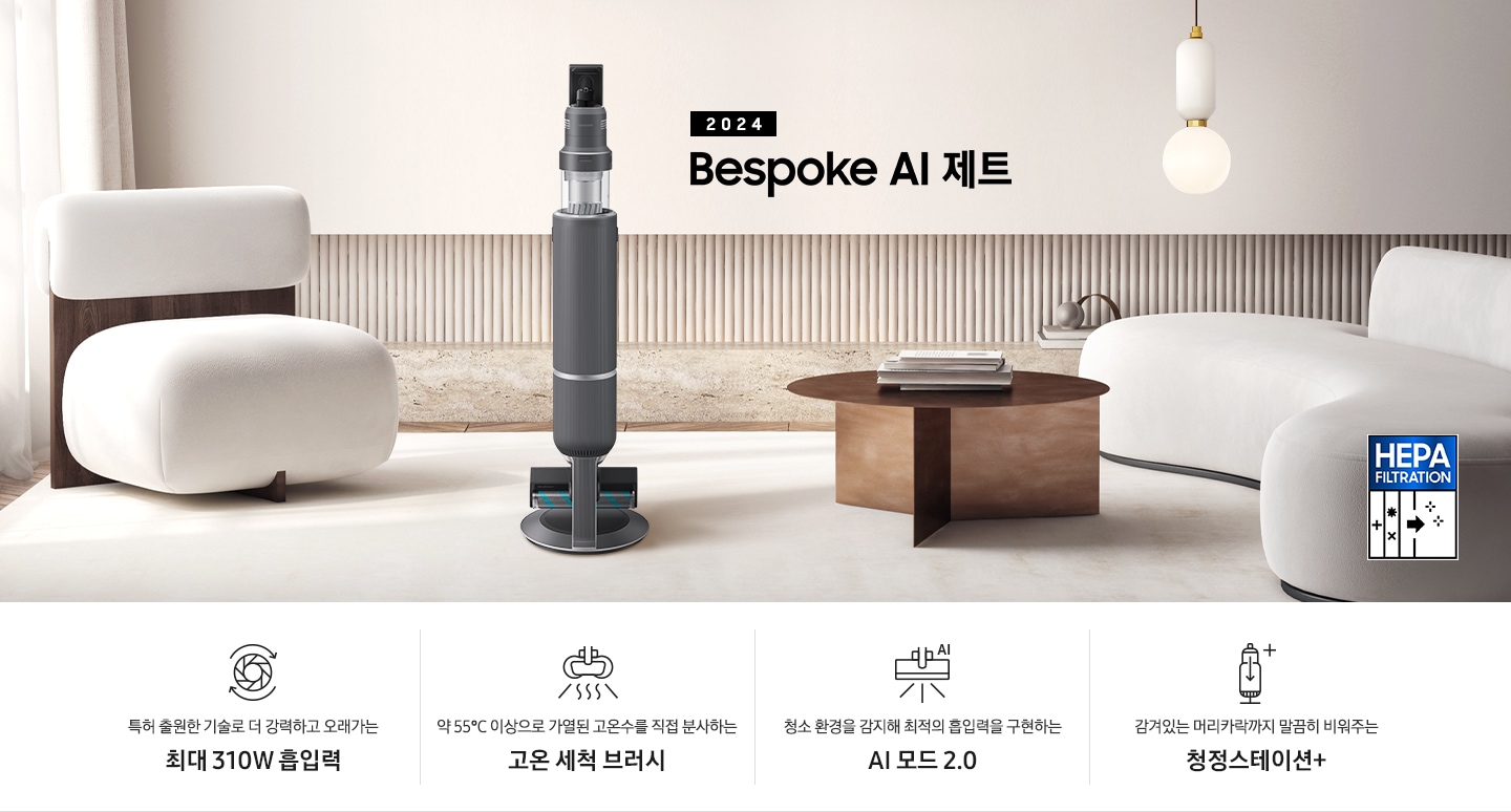화이트톤의 거실 전경 가운데 Bespoke 제트 310W가 서 있습니다. 왼쪽에는 등받이 부분이 나무로 되어있는 밝은 베이지 톤의 패브릭 소파 1인용이 놓여 있습니다. 벽면에는 우드 컬러의 템바 보드가 벽면 하단 반쯤 연결되어 붙어 있고 그 아래 대리석 테이블이 길게 놓여 있습니다. 청소기 오른쪽에는 원목 원형 테이블이 있고 그 위에 잡지 몇 권이 올려져 있습니다. 테이블 오른쪽으로는 왼쪽에 있는 소파와 동일한 컬러와 동일한 소재의 반 곡선 모양의 소파가 길게 놓여 있습니다. 오른쪽 위로는 원형과 긴 타원형 오브제가 연결된 태의 전등이 보입니다. 바닥에는 소파와 동일한 컬러감의 러그가 크게 깔려 있고 이미지 오른쪽 하단에는 헤파필터 아이콘이 있습니다. 하단 제품 특장점으로는 청소기 내부 모터가 회전하는 아이콘과 함께 특허 출원한 기술로 더 강력하고 오래가는 최대310W 흡입력, 고온수 세척 브러시가 고온수를 분사하는 아이콘과 함께 약 55℃ 이상으로 가열된 고온수를 직접 분사하는 고온수 세척 브러시, 브러시가 AI로 흡입력을 변경하는 아이콘과 함께 청소 환경을 감지해 최적의 흡입력을 구현하는 AI 모드 2.0, 청정 스테이션 아이콘과 함께 감겨있는 머리카락까지 말끔히 비워주는 청정 스테이션 + 라는 문구가 적혀 있습니다.