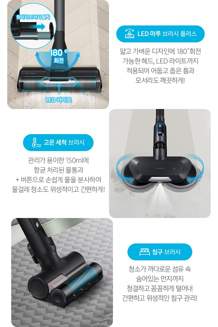 왼쪽부터 Bespoke 제트의 전용 브러시가 각 각의 네모 칸 안에 나열되어 있습니다.  가장 첫 번째는 헤링 본 패턴 마루 위 부스러기를 청소 중인 LED 마루 브러시 플러스가 확대되어 보입니다. 브러시의 가장 가운데 LED 라이트는 on 상태로 파란색 점선으로 LED 라이트 위치 표시와 문구가 함께 적혀 있습니다. 브러시와 스틱을 연결하는 부분에는 180˚ 회전 글자와 함께 움직임이 가능하다는 표현을 파란색 화살표를 통해 보여주고 있습니다. 브러시 칸 왼쪽 상단에는 원형으로 내부 융 브러시 탈착 방법을 확대하여 보여주고 있고, 원터치 브러시 탈착이라는 문구와 함께 브러시 탈착 방향을 파란색 화살표로 보여주고 있습니다. 브러시 칸 아래에는 파란색 바탕 위에 LED 마루 브러시 아이콘과 LED 마루 브러시 플러스 문구가 적혀 있습니다. 그 아래 얇고 가벼운 디자인에 180˚ 회전 가능한 헤드와 LED 라이트까지 적용되어 어둡고 좁은 틈과 모서리도 깨끗하게!라는 설명 이 적혀 있습니다. 두 번째 박스에는 회색의 바닥 위를 청소 중인 고온 세척 브러시가 보입니다. 청소기가 지나 온 영역은 진한 회색으로 표현되어 있고 최전 중인 좌, 우 브러시의 방향은 파란색 화살표를 통해 보여주고 있습니다. 브러시 가장 앞쪽 가운데에서 가열된 고온수가 분사 중인 모습이 함께 보입니다. 브러시 칸 아래에는 파란색 바탕 위에 고온을 표현하는 온도계 아이콘과 고온 세척 브러시 문구가 적여 있습니다. 그 아래 관리가 용이 간 150 ml에 항균 처리된 물통과 + 버튼으로 손쉽게 물을 분사하여 물걸레 청소고 위생적이고 간편하게!라는 설명이 적혀 있습니다. 세 번째 박스에는 회색 삼각 무늬 침구 위를 청소 중인 침구 브러시 가 확대되어 보입니다. 브러시 회전 방향은 파란색 화살표로 표시되어 있습니다. 브러시 칸 아래에는 파란색 바탕 위에 침대 모양의 아이콘과 침구 브러시가 적혀 있습니다. 그 아래 청소가 까다로운 섬유 속 숨어있는 먼지까지 청결하고 꼼꼼하게 털어내 간편하고 위생적인 침구 관리!라는 설명이 적혀 있습니다.
