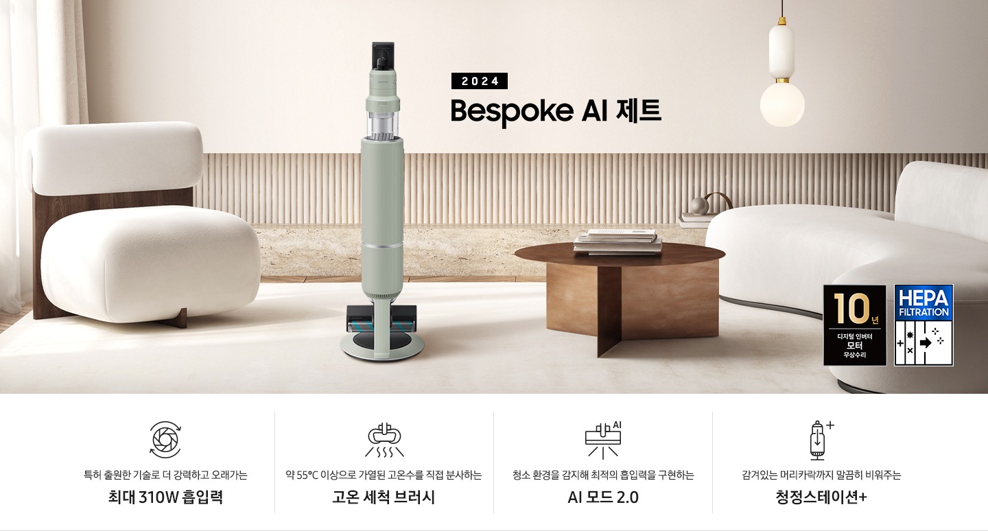 화이트톤의 거실 전경 가운데 Bespoke AI 제트 310W가 서 있습니다. 왼쪽에는 등받이 부분이 나무로 되어있는 밝은 베이지 톤의 패브릭 소파 1인용이 놓여 있습니다. 벽면에는 우드 컬러의 템바 보드가 벽면 하단 반쯤 연결되어 붙어 있고 그 아래 대리석 테이블이 길게 놓여 있습니다. 청소기 오른쪽에는 원목 원형 테이블이 있고 그 위에 잡지 몇 권이 올려져 있습니다. 테이블 오른쪽으로는 왼쪽에 있는 소파와 동일한 컬러와 동일한 소재의 반 곡선 모양의 소파가 길게 놓여 있습니다. 오른쪽 위로는 원형과 긴 타원형 오브제가 연결된 태의 전등이 보입니다. 바닥에는 소파와 동일한 컬러감의 러그가 크게 깔려 있고 이미지 오른쪽 하단에는 헤파필터 아이콘이 있습니다. 하단 제품 특장점으로는 청소기 내부 모터가 회전하는 아이콘과 함께 특허 출원한 기술로 더 강력하고 오래가는 최대310W 흡입력, 고온수 세척 브러시가 고온수를 분사하는 아이콘과 함께 약 55℃ 이상으로 가열된 고온수를 직접 분사하는 고온수 세척 브러시, 브러시가 AI로 흡입력을 변경하는 아이콘과 함께 청소 환경을 감지해 최적의 흡입력을 구현하는 AI 모드 2.0, 청정 스테이션 아이콘과 함께 감겨있는 머리카락까지 말끔히 비워주는 청정 스테이션 + 라는 문구가 적혀 있습니다. 이미지 모서리 부분에는 디지털 인버터 모터 10년보증로고가 반영되어 있습니다.