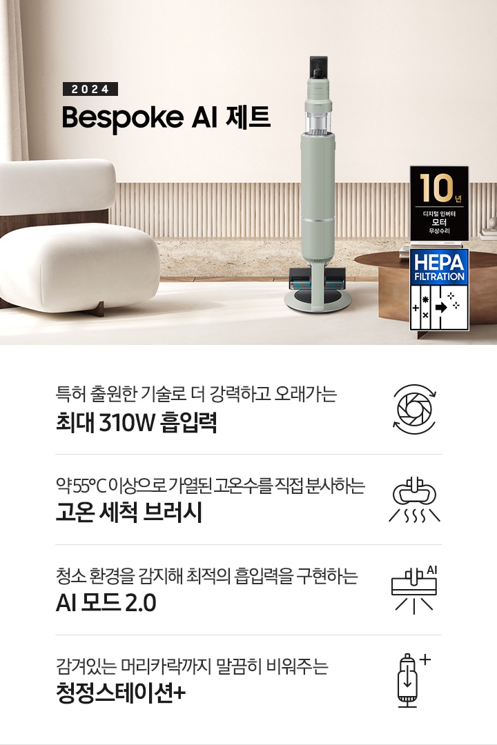 화이트톤의 거실 전경 가운데 Bespoke AI 제트 310W가 서 있습니다. 왼쪽에는 등받이 부분이 나무로 되어있는 밝은 베이지 톤의 패브릭 소파 1인용이 놓여 있습니다. 벽면에는 우드 컬러의 템바 보드가 벽면 하단 반쯤 연결되어 붙어 있고 그 아래 대리석 테이블이 길게 놓여 있습니다. 청소기 오른쪽에는 원목 원형 테이블이 있고 그 위에 잡지 몇 권이 올려져 있습니다. 테이블 오른쪽으로는 왼쪽에 있는 소파와 동일한 컬러와 동일한 소재의 반 곡선 모양의 소파가 길게 놓여 있습니다. 오른쪽 위로는 원형과 긴 타원형 오브제가 연결된 태의 전등이 보입니다. 바닥에는 소파와 동일한 컬러감의 러그가 크게 깔려 있고 이미지 오른쪽 하단에는 헤파필터 아이콘이 있습니다. 하단 제품 특장점으로는 청소기 내부 모터가 회전하는 아이콘과 함께 특허 출원한 기술로 더 강력하고 오래가는 최대310W 흡입력, 고온수 세척 브러시가 고온수를 분사하는 아이콘과 함께 약 55℃ 이상으로 가열된 고온수를 직접 분사하는 고온수 세척 브러시, 브러시가 AI로 흡입력을 변경하는 아이콘과 함께 청소 환경을 감지해 최적의 흡입력을 구현하는 AI 모드 2.0, 청정 스테이션 아이콘과 함께 감겨있는 머리카락까지 말끔히 비워주는 청정 스테이션 + 라는 문구가 적혀 있습니다. 이미지 모서리 부분에는 디지털 인버터 모터 10년보증로고가 반영되어 있습니다.