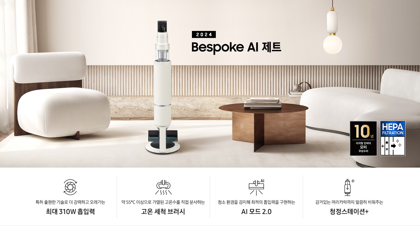 화이트톤의 거실 전경 가운데 Bespoke AI 제트 310W가 서 있습니다. 왼쪽에는 등받이 부분이 나무로 되어있는 밝은 베이지 톤의 패브릭 소파 1인용이 놓여 있습니다. 벽면에는 우드 컬러의 템바 보드가 벽면 하단 반쯤 연결되어 붙어 있고 그 아래 대리석 테이블이 길게 놓여 있습니다. 청소기 오른쪽에는 원목 원형 테이블이 있고 그 위에 잡지 몇 권이 올려져 있습니다. 테이블 오른쪽으로는 왼쪽에 있는 소파와 동일한 컬러와 동일한 소재의 반 곡선 모양의 소파가 길게 놓여 있습니다. 오른쪽 위로는 원형과 긴 타원형 오브제가 연결된 태의 전등이 보입니다. 바닥에는 소파와 동일한 컬러감의 러그가 크게 깔려 있고 이미지 오른쪽 하단에는 헤파필터 아이콘이 있습니다. 하단 제품 특장점으로는 청소기 내부 모터가 회전하는 아이콘과 함께 특허 출원한 기술로 더 강력하고 오래가는 최대310W 흡입력, 고온수 세척 브러시가 고온수를 분사하는 아이콘과 함께 약 55℃ 이상으로 가열된 고온수를 직접 분사하는 고온수 세척 브러시, 브러시가 AI로 흡입력을 변경하는 아이콘과 함께 청소 환경을 감지해 최적의 흡입력을 구현하는 AI 모드 2.0, 청정 스테이션 아이콘과 함께 감겨있는 머리카락까지 말끔히 비워주는 청정 스테이션 + 라는 문구가 적혀 있습니다. 이미지 모서리 부분에는 디지털 인버터 모터 10년보증로고가 반영되어 있습니다.