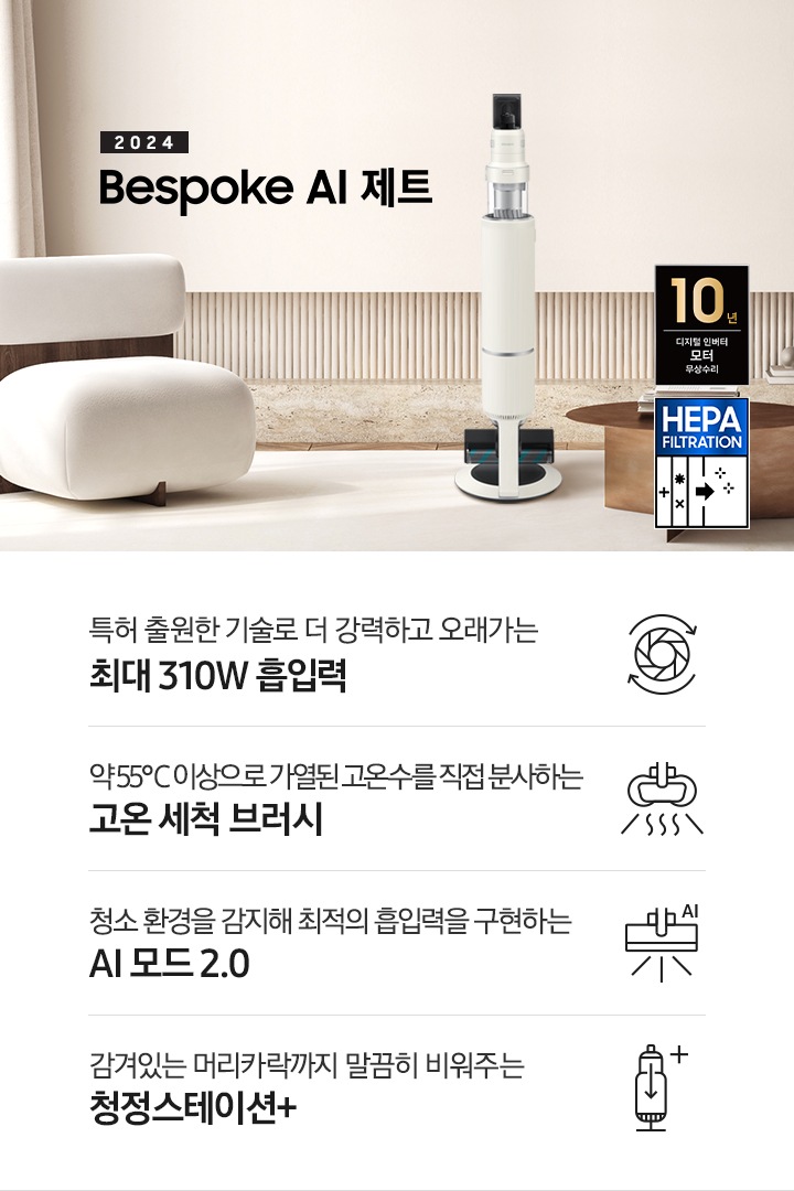 화이트톤의 거실 전경 가운데 Bespoke AI 제트 310W가 서 있습니다. 왼쪽에는 등받이 부분이 나무로 되어있는 밝은 베이지 톤의 패브릭 소파 1인용이 놓여 있습니다. 벽면에는 우드 컬러의 템바 보드가 벽면 하단 반쯤 연결되어 붙어 있고 그 아래 대리석 테이블이 길게 놓여 있습니다. 청소기 오른쪽에는 원목 원형 테이블이 있고 그 위에 잡지 몇 권이 올려져 있습니다. 테이블 오른쪽으로는 왼쪽에 있는 소파와 동일한 컬러와 동일한 소재의 반 곡선 모양의 소파가 길게 놓여 있습니다. 오른쪽 위로는 원형과 긴 타원형 오브제가 연결된 태의 전등이 보입니다. 바닥에는 소파와 동일한 컬러감의 러그가 크게 깔려 있고 이미지 오른쪽 하단에는 헤파필터 아이콘이 있습니다. 하단 제품 특장점으로는 청소기 내부 모터가 회전하는 아이콘과 함께 특허 출원한 기술로 더 강력하고 오래가는 최대310W 흡입력, 고온수 세척 브러시가 고온수를 분사하는 아이콘과 함께 약 55℃ 이상으로 가열된 고온수를 직접 분사하는 고온수 세척 브러시, 브러시가 AI로 흡입력을 변경하는 아이콘과 함께 청소 환경을 감지해 최적의 흡입력을 구현하는 AI 모드 2.0, 청정 스테이션 아이콘과 함께 감겨있는 머리카락까지 말끔히 비워주는 청정 스테이션 + 라는 문구가 적혀 있습니다. 이미지 모서리 부분에는 디지털 인버터 모터 10년보증로고가 반영되어 있습니다.