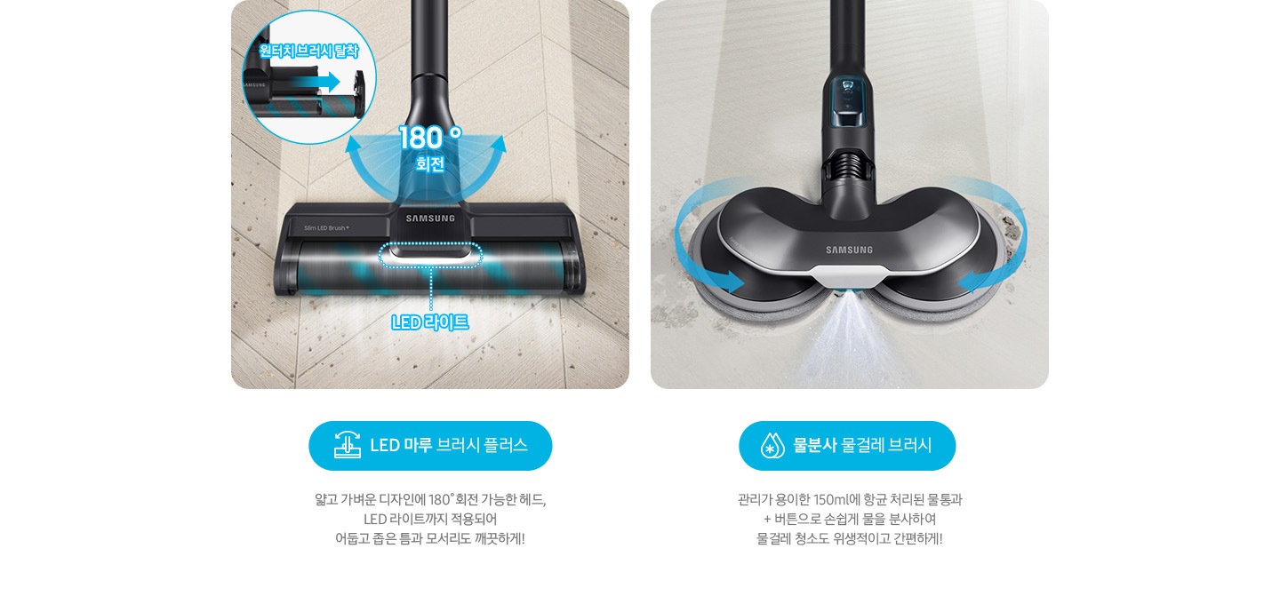 LED 마루 브러시 플러스 얇고 가벼운 디자인에 180˚회전 가능한 헤드, LED 라이트까지 적용되어  어둡고 좁은 틈과 모서리도 깨끗하게! 물분사 물걸레 브러시 관리가 용이한 150 ml에 항균 처리된 물통과 + 버튼으로 손쉽게 물을 분사하여 물걸레 청소도 위생적이고 간편하게!