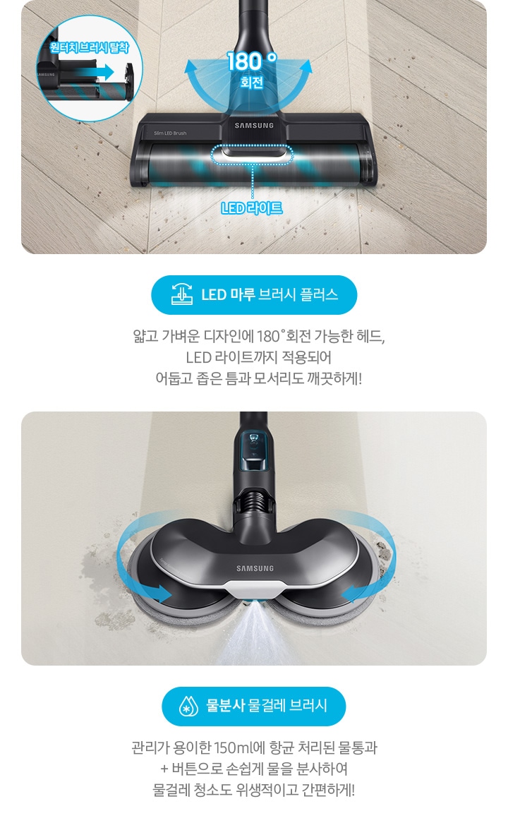 LED 마루 브러시 플러스 얇고 가벼운 디자인에 180˚회전 가능한 헤드, LED 라이트까지 적용되어  어둡고 좁은 틈과 모서리도 깨끗하게! 물분사 물걸레 브러시 관리가 용이한 150 ml에 항균 처리된 물통과 + 버튼으로 손쉽게 물을 분사하여 물걸레 청소도 위생적이고 간편하게!
