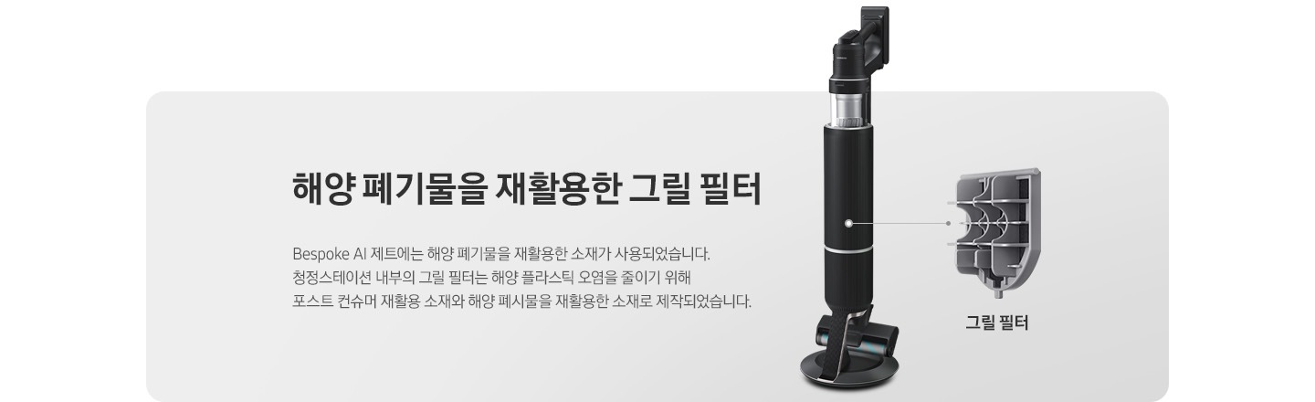Bespoke AI 제트가 측면으로 서 있고 그 우측으로 내부 그릴 필터가 확대되어 보여집니다. 제트 옆 부분에는 해양 폐기물을 재활용한 그릴 필터 Bespoke AI 제트에는 해양 폐기물을 재활용한 소재가 사용되었습니다. 청정스테이션 내부의 그릴 필터는 해양 플라스틱 오염을 줄이기 위해 포스트 컨슈머 재활용 소재와 해양 폐기물을 재활용한 소재로 제작되었습니다. 라는 텍스트가 쓰여 있습니다.