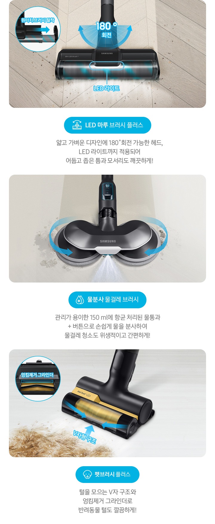 LED 마루 브러시 플러스 얇고 가벼운 디자인에 180˚회전 가능한 헤드, LED 라이트까지 적용되어  어둡고 좁은 틈과 모서리도 깨끗하게! 물분사 물걸레 브러시 관리가 용이한 150 ml 항균 처리된 물통과 + 버튼으로 손쉽게 물을 분사하여 물걸레 청소도 위생적이고 간편하게!
