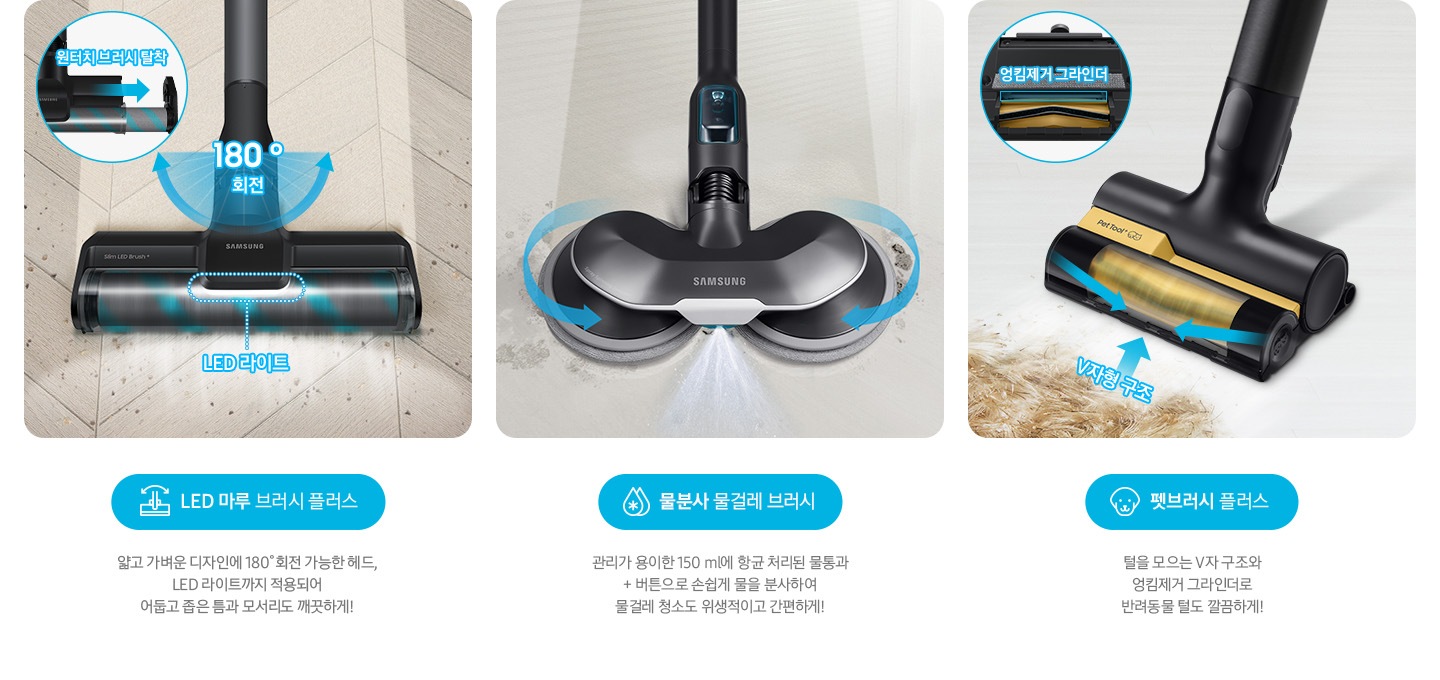 LED 마루 브러시 플러스 얇고 가벼운 디자인에 180˚회전 가능한 헤드, LED 라이트까지 적용되어  어둡고 좁은 틈과 모서리도 깨끗하게! 물분사 물걸레 브러시 관리가 용이한 150 ml 항균 처리된 물통과 + 버튼으로 손쉽게 물을 분사하여 물걸레 청소도 위생적이고 간편하게!