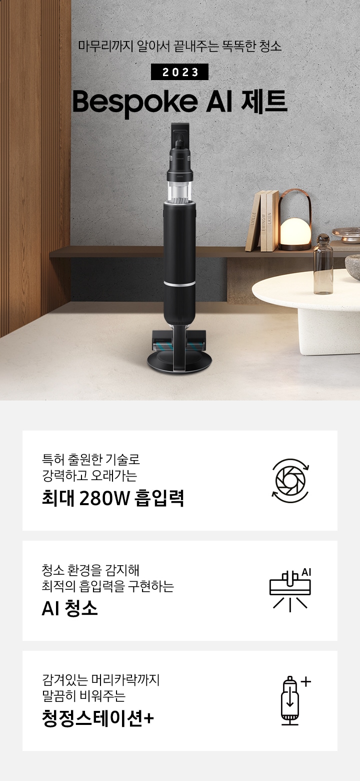 왼쪽으로는 큰 창이 있고 창 밖으로는 회색 화분에 심어진 나무가 보입니다. 원목 재질의 벽면 끝 화면 가운데 Bespoke AI 제트가 서있습니다. 인터스트리얼 무드의 회색 벽 앞에는 선반이 있고, 오른쪽에는 하얀색 협탁 위 유리병과 책, 오브제 들이 올려져 있습니다. 왼쪽 상단에는 골드 컬러의 전등 2개가 드리워져 있습니다. 특허 출원한 기술로 강력하고 오래가는 최대 280W 흡입력, 청소 환경을 감지해 최적의 흡입력을 구현하는 AI 청소, 감겨있는 머리카락까지 말끔히 비워주는 청정스테이션+